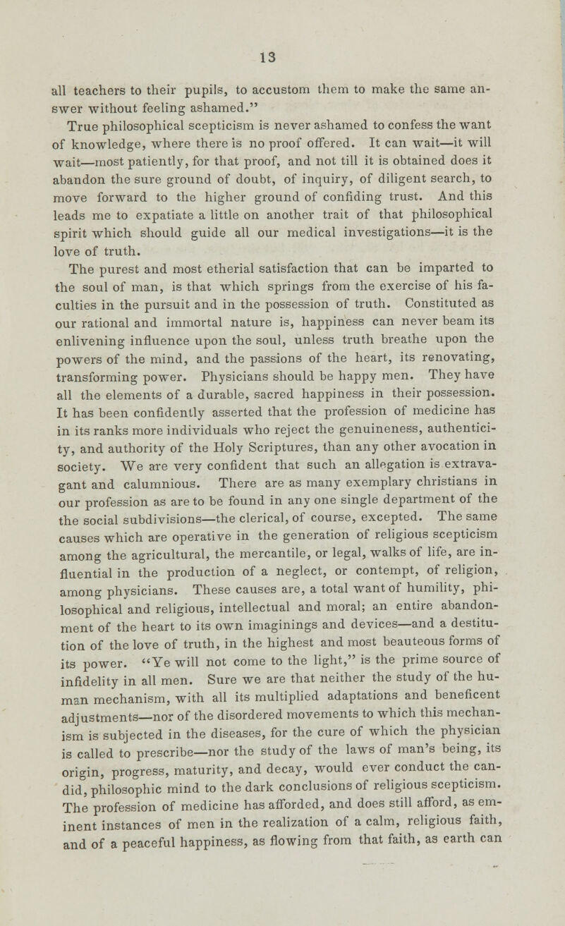 all teachers to their pupils, to accustom them to make the same an- swer without feeling ashamed. True philosophical scepticism is never ashamed to confess the want of knowledge, where there is no proof offered. It can wait—it will Wait—most patiently, for that proof, and not till it is obtained does it abandon the sure ground of doubt, of inquiry, of diligent search, to move forward to the higher ground of confiding trust. And this leads me to expatiate a little on another trait of that philosophical spirit which should guide all our medical investigations—it is the love of truth. The purest and most etherial satisfaction that can be imparted to the soul of man, is that which springs from the exercise of his fa- culties in the pursuit and in the possession of truth. Constituted as our rational and immortal nature is, happiness can never beam its enlivening influence upon the soul, unless truth breathe upon the powers of the mind, and the passions of the heart, its renovating, transforming power. Physicians should be happy men. They have all the elements of a durable, sacred happiness in their possession. It has been confidently asserted that the profession of medicine has in its ranks more individuals who reject the genuineness, authentici- ty, and authority of the Holy Scriptures, than any other avocation in society. We are very confident that such an allegation is extrava- gant and calumnious. There are as many exemplary christians in our profession as are to be found in any one single department of the the social subdivisions—the clerical, of course, excepted. The same causes which are operative in the generation of religious scepticism among the agricultural, the mercantile, or legal, walks of life, are in- fluential in the production of a neglect, or contempt, of religion, among physicians. These causes are, a total want of humility, phi- losophical and religious, intellectual and moral; an entire abandon- ment of the heart to its own imaginings and devices—and a destitu- tion of the love of truth, in the highest and most beauteous forms of its power. Ye will not come to the light, is the prime source of infidelity in all men. Sure we are that neither the study of the hu- man mechanism, with all its multiplied adaptations and beneficent adjustments—nor of the disordered movements to which this mechan- ism is subjected in the diseases, for the cure of which the physician is called to prescribe—nor the study of the laws of man's being, its origin, progress, maturity, and decay, would ever conduct the can- did, philosophic mind to the dark conclusions of religious scepticism. The profession of medicine has afforded, and does still afford, as em- inent instances of men in the realization of a calm, religious faith, and of a peaceful happiness, as flowing from that faith, as earth can