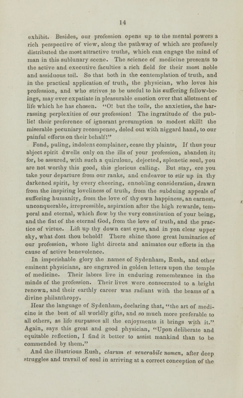 exhibit. Besides, our profession opens up to the mental powers a rich perspective of view, along the pathway of which are profusely distributed the most attractive truths, which can engage the mind of man in this sublunary scene. The science of medicine presents to the active and executive faculties a rich field for their most noble and assiduous toil. So that both in the contemplation of truth, and in the practical application of truth, the physician, who loves his profession, and who strives to be useful to his suffering fellow-be- ings, may ever expatiate in pleasurable emotion over that allotment of life which he has chosen. 0! but the toils, the anxieties, the har- rassing perplexities of our profession! The ingratitude of the pub- lic! their preference of ignorant presumption to modest skill! the miserable pecuniary recompense, doled out with niggard hand, to our painful efforts on their behalf! Fond, puling, indolent complainer, cease thy plaints, If thus your abject spirit dwells only on the ills of your profession, abandon it; for, be assured, with such a quirulous, dejected, splenetic soul, you are not worthy this good, this glorious calling. But stay, ere you take your departure from our ranks, and endeavor to stir up in thy darkened spirit, by every cheering, ennobling consideration, drawn from the inspiring loveliness of truth, from the subduing appeals of suffering humanity, from the love of thy own happiness, an earnest, unconquerable, irrepressible, aspiration after the high rewards, tem- poral and eternal, which flow by the very constitution of your being, and the fiat of the eternal God, from the love of truth, and the prac- tice of virtue. Lift up thy down cast eyes, and in yon clear upper sky, what dost thou behold] There shine those great luminaries of our profession, whose light directs and animates our efforts in the cause of active benevolence. In imperishable glory the names of Sydenham, Rush, and other eminent physicians, are engraved in golden letters upon the temple of medicine. Their labors live in enduring remembrance in the minds of the profession. Their lives were consecrated to a bright renown, and their earthly career was radiant with the beams of a divine philanthropy. Hear the language of Sydenham, declaring that, the art of medi- cine is the best of all worldly gifts, and so much more preferable to all others, as life surpasses all the enjoyments it brings with it. Again, says this great and good physician, Upon deliberate and equitable reflection, I find it better to assist mankind than to be commended by them. And the illustrious Rush, clarum et venerabile nomen, after deep struggles and travail of soul in arriving at a correct conception of the