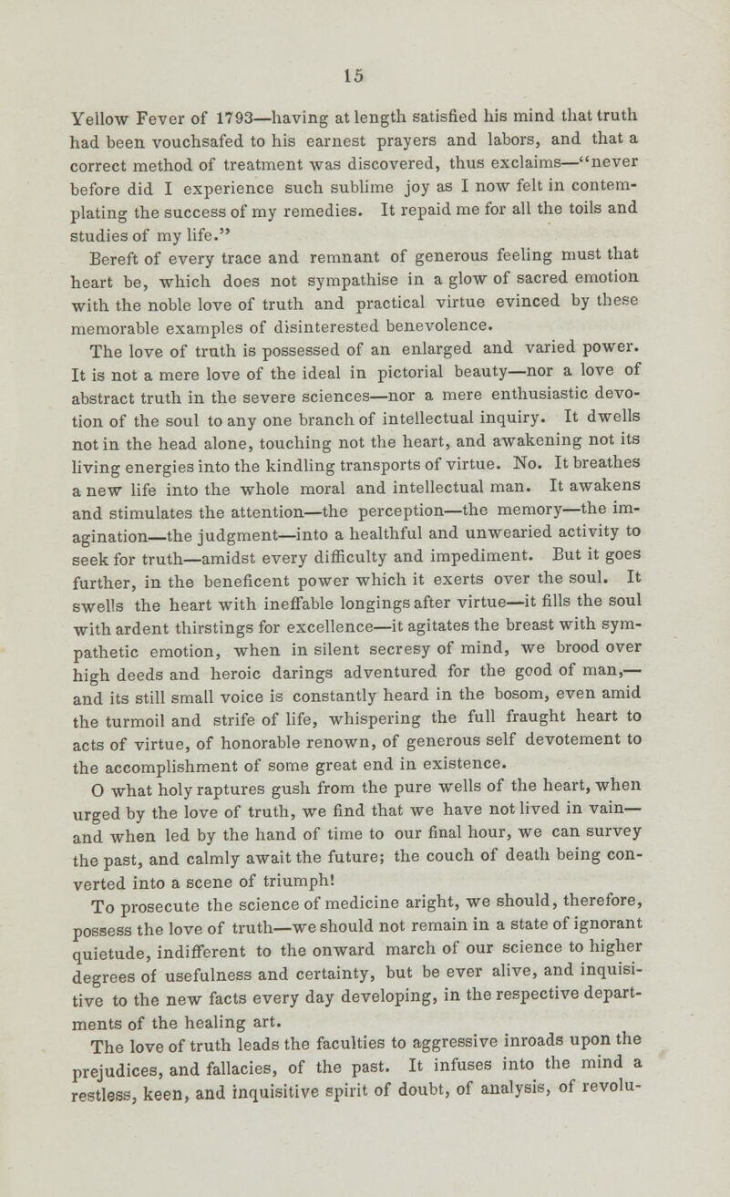 Yellow Fever of 1793—having at length satisfied his mind that truth had been vouchsafed to his earnest prayers and labors, and that a correct method of treatment was discovered, thus exclaims—never before did I experience such sublime joy as I now felt in contem- plating the success of my remedies. It repaid me for all the toils and studies of my life. Bereft of every trace and remnant of generous feeling must that heart be, which does not sympathise in a glow of sacred emotion with the noble love of truth and practical virtue evinced by these memorable examples of disinterested benevolence. The love of truth is possessed of an enlarged and varied power. It is not a mere love of the ideal in pictorial beauty—nor a love of abstract truth in the severe sciences—nor a mere enthusiastic devo- tion of the soul to any one branch of intellectual inquiry. It dwells not in the head alone, touching not the heart, and awakening not its living energies into the kindling transports of virtue. No. It breathes a new life into the whole moral and intellectual man. It awakens and stimulates the attention—the perception—the memory—the im- agination—the judgment—into a healthful and unwearied activity to seek for truth—amidst every difficulty and impediment. But it goes further, in the beneficent power which it exerts over the soul. It swells the heart with ineffable longings after virtue—it fills the soul with ardent thirstings for excellence—it agitates the breast with sym- pathetic emotion, when in silent secresy of mind, we brood over high deeds and heroic darings adventured for the good of man,— and its still small voice is constantly heard in the bosom, even amid the turmoil and strife of life, whispering the full fraught heart to acts of virtue, of honorable renown, of generous self devotement to the accomplishment of some great end in existence. O what holy raptures gush from the pure wells of the heart, when urged by the love of truth, we find that we have not lived in vain— and when led by the hand of time to our final hour, we can survey the past, and calmly await the future; the couch of death being con- verted into a scene of triumph! To prosecute the science of medicine aright, we should, therefore, possess the love of truth—we should not remain in a state of ignorant quietude, indifferent to the onward march of our science to higher degrees of usefulness and certainty, but be ever alive, and inquisi- tive to the new facts every day developing, in the respective depart- ments of the healing art. The love of truth leads the faculties to aggressive inroads upon the prejudices, and fallacies, of the past. It infuses into the mind a restless, keen, and inquisitive spirit of doubt, of analysis, of revolu-