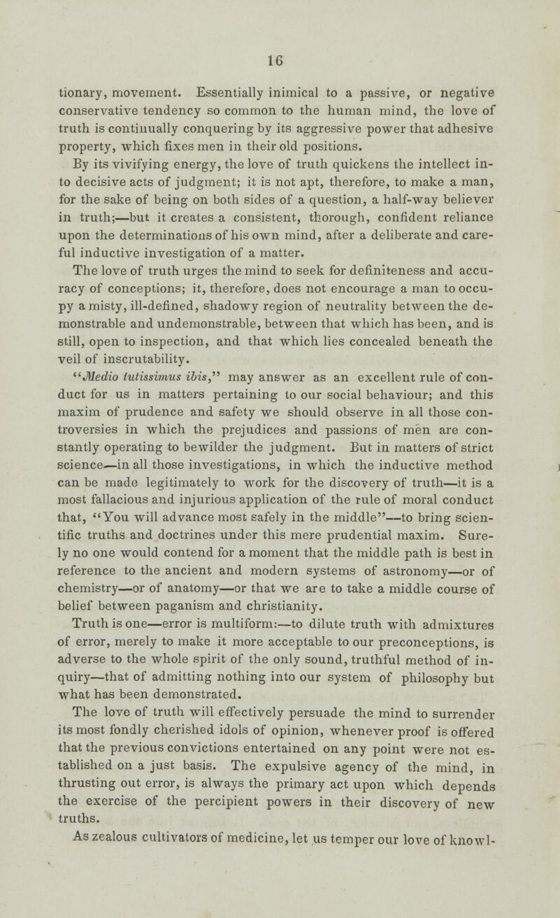 tionary, movement. Essentially inimical to a passive, or negative conservative tendency so common to the human mind, the love of truth is continually conquering by its aggressive power that adhesive property, which fixes men in their old positions. By its vivifying energy, the love of truth quickens the intellect in- to decisive acts of judgment; it is not apt, therefore, to make a man, for the sake of being on both sides of a question, a half-way believer in truth;—but it creates a consistent, thorough, confident reliance upon the determinations of his own mind, after a deliberate and care- ful inductive investigation of a matter. The love of truth urges the mind to seek for definiteness and accu- racy of conceptions; it, therefore, does not encourage a man to occu- py a misty, ill-defined, shadowy region of neutrality between the de- monstrable and undemonstrable, between that which has been, and is still, open to inspection, and that which lies concealed beneath the veil of inscrutability. Medio tutissimus ibis, may answer as an excellent rule of con- duct for us in matters pertaining to our social behaviour; and this maxim of prudence and safety we should observe in all those con- troversies in which the prejudices and passions of men are con- stantly operating to bewilder the judgment. But in matters of strict science.—in all those investigations, in which the inductive method can be made legitimately to work for the discovery of truth—it is a most fallacious and injurious application of the rule of moral conduct that, You will advance most safely in the middle—to bring scien- tific truths and doctrines under this mere prudential maxim. Sure- ly no one would contend for a moment that the middle path is best in reference to the ancient and modern systems of astronomy—or of chemistry—or of anatomy—or that we are to take a middle course of belief between paganism and Christianity. Truth is one—error is multiform:—to dilute truth with admixtures of error, merely to make it more acceptable to our preconceptions, is adverse to the whole spirit of the only sound, truthful method of in- quiry—that of admitting nothing into our system of philosophy but what has been demonstrated. The love of truth will effectively persuade the mind to surrender its most fondly cherished idols of opinion, whenever proof is offered that the previous convictions entertained on any point were not es- tablished on a just basis. The expulsive agency of the mind, in thrusting out error, is always the primary act upon which depends the exercise of the percipient powers in their discovery of new truths. As zealous cultivators of medicine, let us temper our love of knowl-