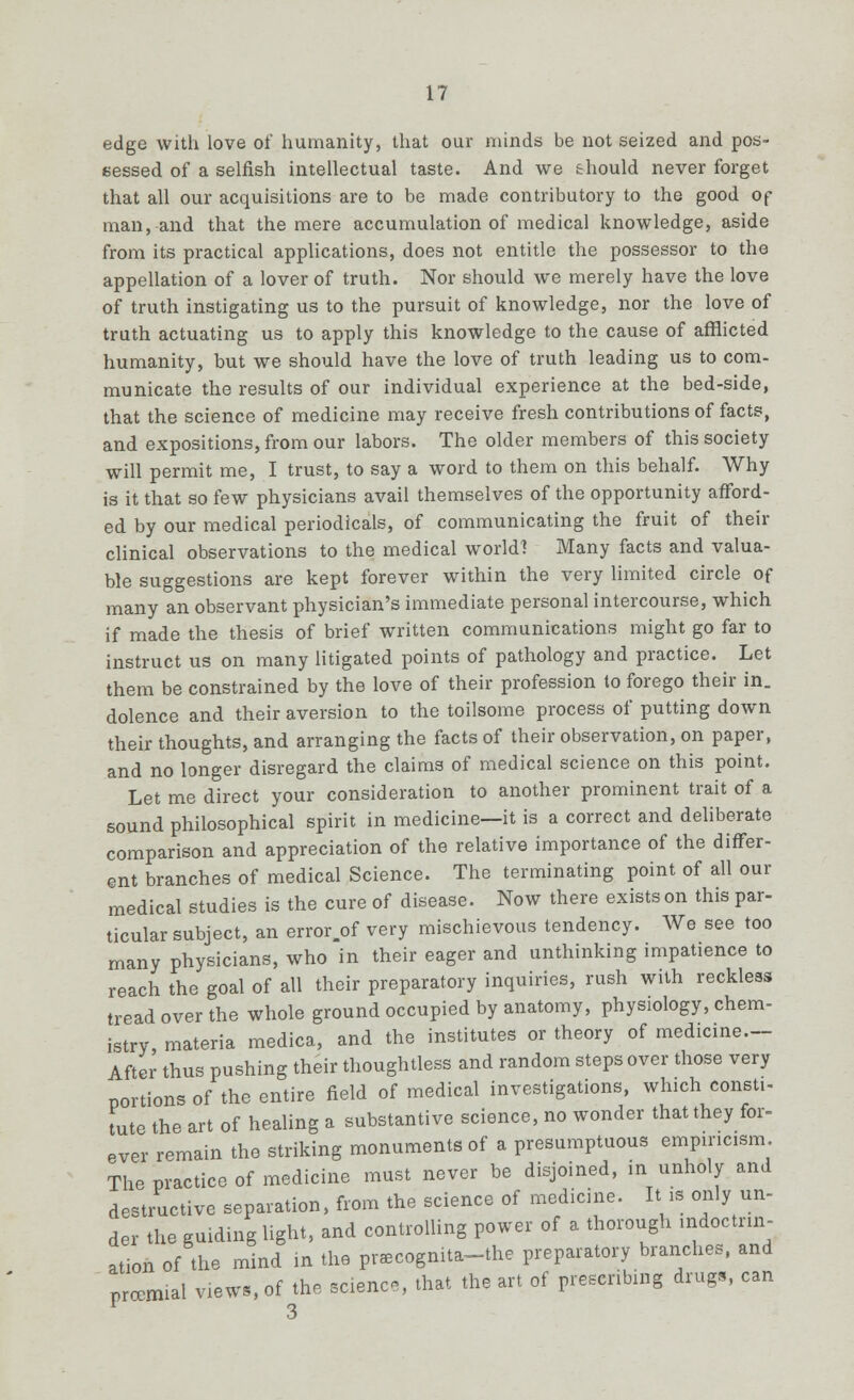 edge with love of humanity, that our minds be not seized and pos- sessed of a selfish intellectual taste. And we &hould never forget that all our acquisitions are to be made contributory to the good of man, and that the mere accumulation of medical knowledge, aside from its practical applications, does not entitle the possessor to the appellation of a lover of truth. Nor should we merely have the love of truth instigating us to the pursuit of knowledge, nor the love of truth actuating us to apply this knowledge to the cause of afflicted humanity, but we should have the love of truth leading us to com- municate the results of our individual experience at the bed-side, that the science of medicine may receive fresh contributions of facts, and expositions, from our labors. The older members of this society will permit me, I trust, to say a word to them on this behalf. Why is it that so few physicians avail themselves of the opportunity afford- ed by our medical periodicals, of communicating the fruit of their clinical observations to the medical world] Many facts and valua- ble suggestions are kept forever within the very limited circle of many an observant physician's immediate personal intercourse, which if made the thesis of brief written communications might go far to instruct us on many litigated points of pathology and practice. Let them be constrained by the love of their profession lo forego their in. dolence and their aversion to the toilsome process of putting down their thoughts, and arranging the facts of their observation, on paper, and no longer disregard the claims of medical science on this point. Let me direct your consideration to another prominent trait of a sound philosophical spirit in medicine—it is a correct and deliberate comparison and appreciation of the relative importance of the differ- ent branches of medical Science. The terminating point of all our medical studies is the cure of disease. Now there exists on this par- ticular subject, an error.of very mischievous tendency. We see too many physicians, who in their eager and unthinking impatience to reach the goal of all their preparatory inquiries, rush with reckless tread over the whole ground occupied by anatomy, physiology, chem- istry, materia medica, and the institutes or theory of medicine.-- After thus pushing their thoughtless and random steps over those very portions of the entire field of medical investigations, which consti- tute the art of healing a substantive science, no wonder that they for- ever remain the striking monuments of a presumptuous empiricism The practice of medicine must never be disjoined, in unholy and destructive separation, from the science of medicine. It is only un- der the guiding light, and controlling power of a thorough mdoctrm- ation of the mind in the pnecognita-the preparatory branches, and prcemial view,, of the science, that the art of prescribing drugs, can