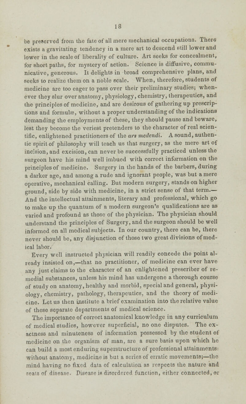 be preserved from the fate of all mere mechanical occupations. There exists a gravitating tendency in a mere art to descend still lower and lower in the scale of liberality of culture. Art seeks for concealment, for short paths, for mystery of action. Science is diffusive, commu- nicative, generous. It delights in broad comprehensive plans, and seeks to realize them on a noble scale. When, therefore, students of medicine are too eager to pass over their preliminary studies; when- ever they slur over anatomy, physiology, chemistry, therapeutics, and the principles of medicine, and are desirous of gathering up prescrip- tions and formulae, without a proper understanding of the indications demanding the employments of these, they should pause and beware, lest they become the veriest pretenders to the character of real scien- tific, enlightened practitioners of the ars medendi. A sound, authen- tic spirit of philosophy will teach us that surgery, as the mere art of incision, and excision, can never be successfully practiced unless the surgeon have his mind well imbued with correct information on the principles of medicine. Surgery in the hands of the barbers, during a darker age, and among a rude and ignorant people, was but a mere operative, mechanical calling. But modern surgery, stands on higher ground, side by side with medicine, in a strict sense of that term.— And the intellectual attainments, literary and professional, which go to make up the quantum of a modern surgeon's qualifications are as varied and profound as those of the physician. The physician should understand the principles of Surgery, and the surgeon should be well informed on all medical subjects. In our country, there can be, there never should be, any disjunction of those two great divisions of med- ical labor. Every well instructed physician will readily concede the point al- ready insisted on,—that no practitioner, of medicine can ever have any just claims to the character of an enlightened prescriber of re- medial substances, unless his mind has undergone a thorough course of study on anatomy, healthy and morbid, special and general, physi- ology, chemistry, pathology, therapeutics, and the theory of medi- cine. Let us then institute a brief examination into the relative value of these separate departments of medical science. The importance of correct anatomical knowledge in any curriculum of medical studies, however superficial, no one disputes. The ex- actness and minuteness of information possessed by the student of medicine on the organism of man, are a sure basis upon which he can build a most enduring superstructure of professional attainments: without anatomy, medicine is but a series of erratic movements;—the mind having no fixed data of calculation as respects the nature and seats of disease* Disease is disordered function, either connected, or
