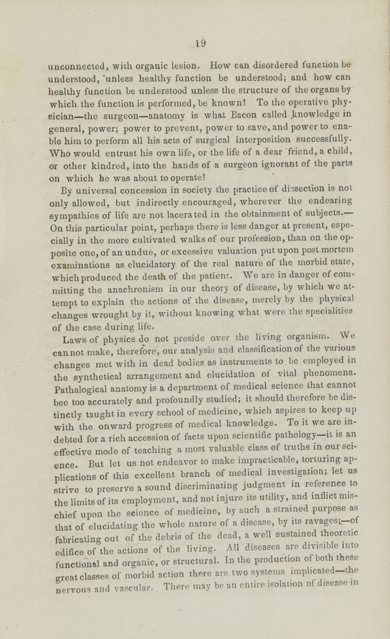 unconnected, with organic lesion. How can disordered function be understood,'unless healthy function be understood; and how can healthy function be understood unless the structure of the organs by which the function is performed, be known? To the operative phy- sician—the surgeon—anatomy is what Bacon called knowledge in general, power; power to prevent, power to save, and power to ena- ble him to perform all his acts of surgical interposition successfully. Who would entrust his own life, or the life of a dear friend, a child, or other kindred, into the hands of a surgeon ignorant of the parta on which he was about to operate? By universal concession in society the practice of di-section is not only allowed, but indirectly encouraged, wherever the endearing sympathies of life are not lacerated in the obtainment of subjects.— On this particular point, perhaps there is less danger at present, espe- cially in the more cultivated walks of our profession, than on the op- posite one, of an undue, or excessive valuation put upon post mortem examinations as elucidatory of the real nature of the morbid state, which produced the death of the patient. We are in danger of com- mitting the anachronism in our theory of disease, by which we at- tempt to explain the actions of the disease, merely by the physical changes wrought by it, without knowing what were the specialities of the case during life. Laws of physics do not preside over the living organism. We cannot make, therefore, our analysis and classification of the various changes met with in dead bodies as instruments to be employed in the synthetical arrangement and elucidation of vital phenomena. Pathalogical anatomy is a department of medical science that cannot bee too accurately and profoundly studied; it should therefore be dis- tinctly taught in every school of medicine, which aspires to keep up with the onward progress of medical knowledge. To it we are in- debted for a rich accession of facts upon scientific pathology—it is an effective mode of teaching a most valuable class of truths in our sci- ence. But let us not endeavor to make impracticable, torturing ap- plications of this excellent branch of medical investigation; let us strive to preserve a sound discriminating judgment in reference to the limits of its employment, and not injure its utility, and inflict mis- chief upon the science of medicine, by such a strained purpose as that of elucidating the whole nature of a disease, by its ravages;-of fabricating out of the debris of the dead, a well sustained theoretic edifice of the actions of the living. All diseases are divisible into functional and organic, or structural. In the production of both these great classes of morbid action there are two systems ,mpl.cated-the nervous and vascular. There may be an entire isolation of disease in