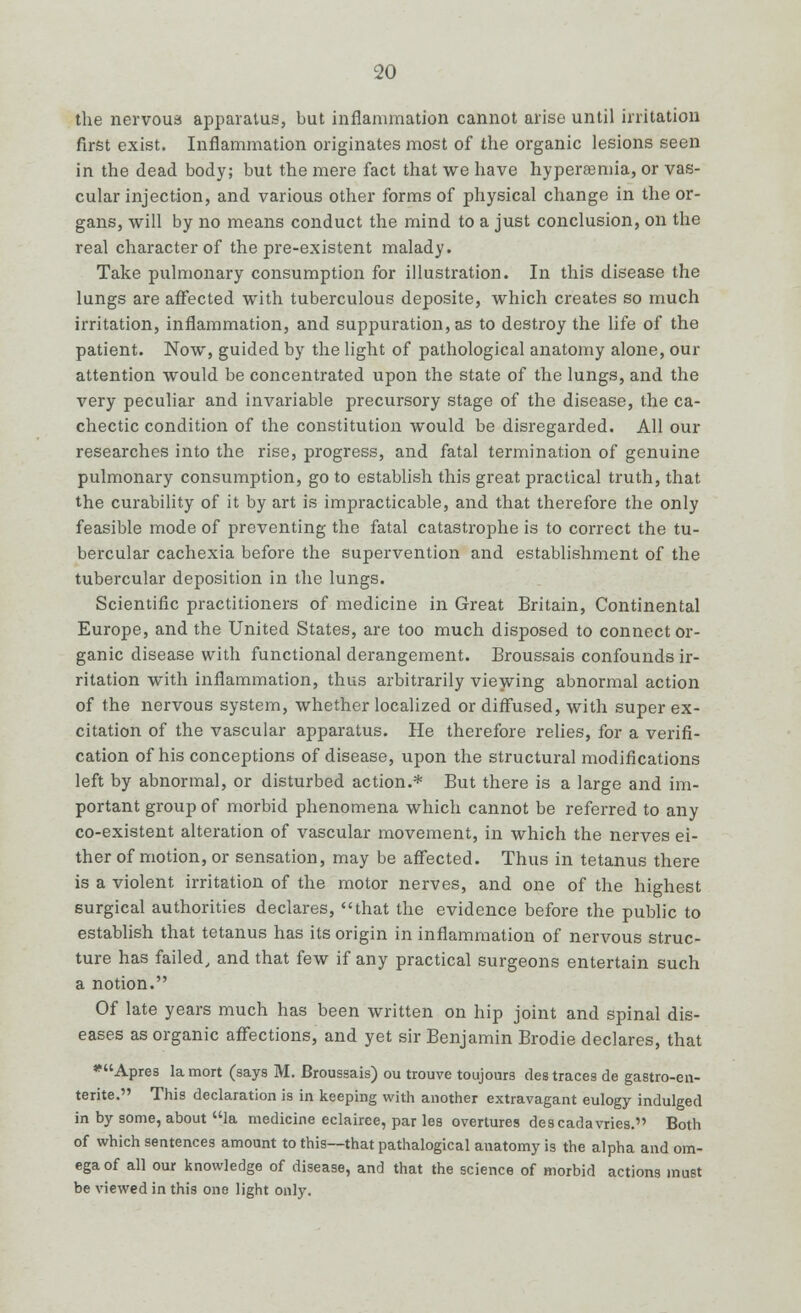 the nervous apparatus, but inflammation cannot arise until irritation first exist. Inflammation originates most of the organic lesions seen in the dead body; but the mere fact that we have hypersemia, or vas- cular injection, and various other forms of physical change in the or- gans, will by no means conduct the mind to a just conclusion, on the real character of the pre-existent malady. Take pulmonary consumption for illustration. In this disease the lungs are affected with tuberculous deposite, which creates so much irritation, inflammation, and suppuration, as to destroy the life of the patient. Now, guided by the light of pathological anatomy alone, our attention would be concentrated upon the state of the lungs, and the very peculiar and invariable precursory stage of the disease, the ca- chectic condition of the constitution would be disregarded. All our researches into the rise, progress, and fatal termination of genuine pulmonary consumption, go to establish this great practical truth, that the curability of it by art is impracticable, and that therefore the only feasible mode of preventing the fatal catastrophe is to correct the tu- bercular cachexia before the supervention and establishment of the tubercular deposition in the lungs. Scientific practitioners of medicine in Great Britain, Continental Europe, and the United States, are too much disposed to connect or- ganic disease with functional derangement. Broussais confounds ir- ritation with inflammation, thus arbitrarily viewing abnormal action of the nervous system, whether localized or diffused, with super ex- citation of the vascular apparatus. He therefore relies, for a verifi- cation of his conceptions of disease, upon the structural modifications left by abnormal, or disturbed action.* But there is a large and im- portant group of morbid phenomena which cannot be referred to any co-existent alteration of vascular movement, in which the nerves ei- ther of motion, or sensation, may be affected. Thus in tetanus there is a violent irritation of the motor nerves, and one of the highest surgical authorities declares, that the evidence before the public to establish that tetanus has its origin in inflammation of nervous struc- ture has failed, and that few if any practical surgeons entertain such a notion. Of late years much has been written on hip joint and spinal dis- eases as organic affections, and yet sir Benjamin Brodie declares, that *Apres la mort (says M. Broussais) ou trouve toujours des traces de gastro-en- terite. This declaration is in keeping with another extravagant eulogy indulged in by some, about la medicine eclairee, par les overtures descadavries. Both of which sentences amount to this—that pathalogical anatomy is the alpha and om- ega of all our knowledge of disease, and that the science of morbid actions must be viewed in this one light only.