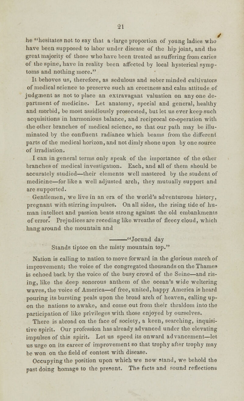 he hesitates not to say that a -large proportion of young ladies who have been supposed to labor under disease of the hip joint, and the great majority of those who have been treated as suffering from caries of the spine, have in reality been affected by local hysterical symp- toms and nothing more. It behoves us, therefore, as sedulous and sober minded cultivators of medical science to preserve such an erectness and calm attitude of judgment as not to place an extravagant valuation on anyone de- partment of medicine. Let anatomy, special and general, healthy and morbid, be most assidiously prosecuted, but let us ever keep such acquisitions in harmonious balance, and reciprocal co-operation with the other branches of medical science, so that our path may be illu- minated by the confluent radiance which beams from the different parts of the medical horizon, and not dimly shone upon by one source of irradiation. I can in general terms only speak of the importance of the other branches of medical investigation. Each, and all of them should be accurately studied—their elements well mastered by the student of medicine—for like a well adjusted arch, they mutually support and are supported. Gentlemen, we live in an era of the world's adventurous history, pregnant with stirring impulses. On all sides, the rising tide of hu- man intellect and passion beats strong against the old embankments of error. Prejudices are receding like wreaths of fleecy cloud, which hang around the mountain and Jocund day Stands tiptoe on the misty mountain top. Nation is calling to nation to move forward in the glorious march of improvement; the voice of the congregated thousands on the Thames is echoed back by the voice of the busy crowd of the Seine—and ris- ing, like the deep sonorous anthem of the ocean's wide weltering waves, the voice of America—of free, united, happy America is heard pouring its bursting peals upon the broad arch of heaven, calling up- on the nations to awake, and come out from their thraldom into the participation of like privileges with those enjoyed by ourselves. There is abroad on the face of society, a keen, searching, inquisi- tive spirit. Our profession has already advanced under the elevating impulses of this spirit. Let us speed its onward advancement—let us urge on its career of improvement so that trophy after trophy may be won on the field of contest with disease. Occupying the position upon which we now stand, we behold the past doing homage to the present. The facts and sound reflections