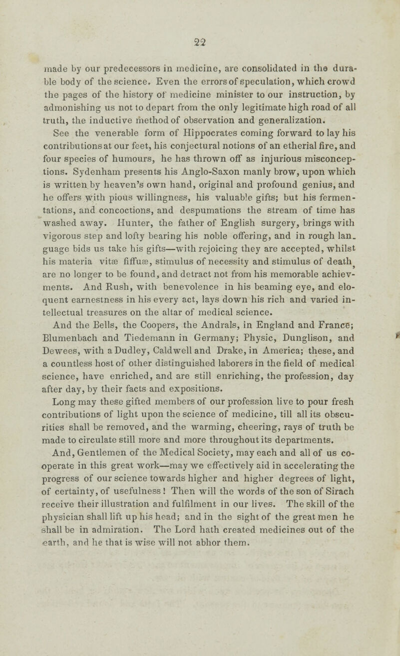 made by our predecessors in medicine, are consolidated in the dura- ble body of the science. Even the errors of speculation, which crowd the pages of the history of medicine minister to our instruction, by admonishing us not to depart from the only legitimate high road of all truth, the inductive method of observation and generalization. See the venerable form of Hippocrates coming forward to lay his contributions at our feet, his conjectural notions of an etherial fire, and four species of humours, he has thrown off as injurious misconcep- tions. Sydenham presents his Anglo-Saxon manly brow, upon which is written by heaven's own hand, original and profound genius, and he offers with pious willingness, his valuab]e gifts; but his fermen- tations, and concoctions, and despumations the stream of time has washed away. Hunter, the father of English surgery, brings with vigorous step and lofty bearing his noble offering, and in rough Ian. guage bids us take his gifts—with rejoicing they are accepted, whilst his materia vitee fiffuee, stimulus of necessity and stimulus of death are no longer to be found, and detract not from his memorable achiev- ments. And Rush, with benevolence in his beaming eye, and elo- quent earnestness in his every act, lays down his rich and varied in- tellectual treasures on the altar of medical science. And the Bells, the Coopers, the Andrals, in England and France; Blumenbach and Tiedemann in Germany; Physic, Dunglison, and Dewees, with a Dudley, Caldwell and Drake, in America; these, and a countless host of other distinguished laborers in the field of medical science, have enriched, and are still enriching, the profession, day after day, by their facts and expositions. Long may these gifted members of our profession live to pour fresh contributions of light upon the science of medicine, till all its obscu- rities shall be removed, and the warming, cheering, rays of truth be made to circulate still more and more throughout its departments. And, Gentlemen of the Medical Society, may each and all of us co- operate in this great work—may we effectively aid in accelerating the progress of our science towards higher and higher degrees of light, of certainty, of usefulness ! Then will the words of the son of Sirach receive their illustration and fulfilment in our lives. The skill of the physician shall lift up his head; and in the sight of the great men he shall be in admiration. The Lord hath created medicines out of the earth, and he that is wise will not abhor them.