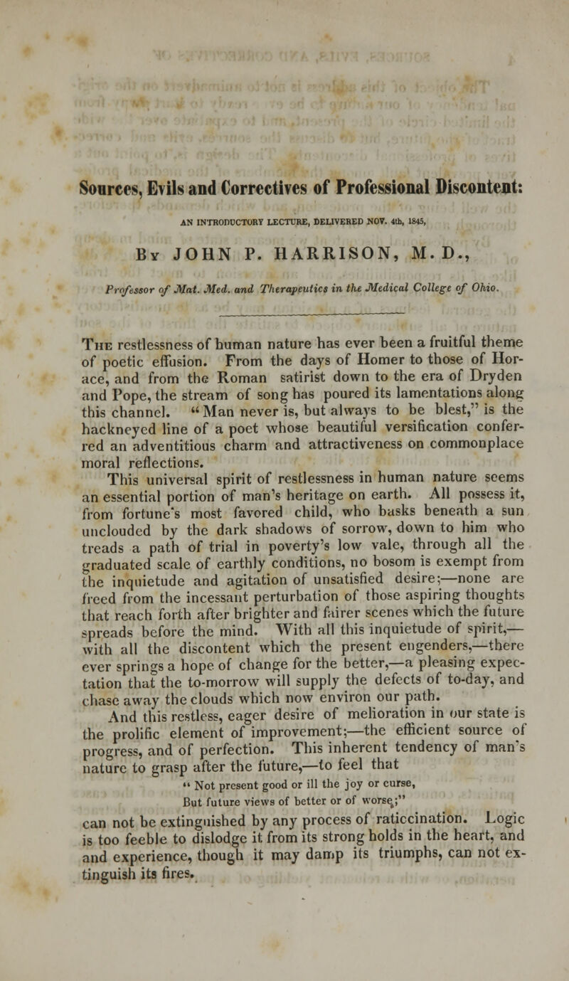 Sources, Evils and Correctives of Professional Discontent: AN INTRODUCTORY LECTURE, DELIVERED NOV. 4th, 1843, By JOHN P. HARRISON, M. D., Proftssor of Mat. Med. and Therapeutics in the Medical College of Ohio. The restlessness of human nature has ever been a fruitful theme of poetic effusion. From the days of Homer to those of Hor- ace, and from the Roman satirist down to the era of Dryden and Pope, the stream of song has poured its lamentations along this channel.  Man never is, but always to be blest, is the hackneyed line of a poet whose beautiful versification confer- red an adventitious charm and attractiveness on commonplace moral reflections. This universal spirit of restlessness in human nature seems an essential portion of man's heritage on earth. All possess it, from fortune's most favored child, who basks beneath a sun unclouded by the dark shadows of sorrow, down to him who treads a path of trial in poverty's low vale, through all the graduated scale of earthly conditions, no bosom is exempt from the inquietude and agitation of unsatisfied desire;—none are freed from the incessant perturbation of those aspiring thoughts that reach forth after brighter and fairer scenes which the future spreads before the mind. With all this inquietude of spirit,— with all the discontent which the present engenders,—there ever springs a hope of change for the better,—a pleasing expec- tation that the to-morrow will supply the defects of to-day, and chase away the clouds which now environ our path. And this restless, eager desire of melioration in our state is the prolific element of improvement;—the efficient source of progress, and of perfection. This inherent tendency of man's nature to grasp after the future,—to feel that  Not present good or ill the joy or curse, But future views of better or of worse,; can not be extinguished by any process of ratiocination. Logic is too feeble to dislodge it from its strong holds in the heart, and and experience, though it may damp its triumphs, can not ex- tinguish its fires.