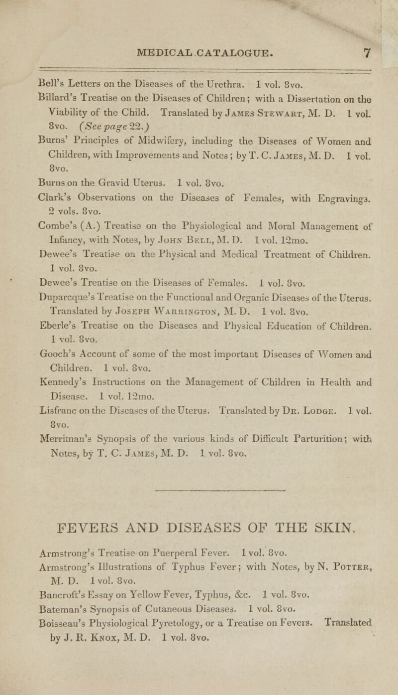 Bell's Letters on the Diseases of the Urethra. 1 vol. 3vo. Billard's Treatise on the Diseases of Children; with a Dissertation on tho Viability of the Child. Translated by James Stewart, M. D. L vol. 8vo. (See page 22.) Burns' Principles of Midwifery, including the Diseases of Women and Children, with Improvements and Notes; by T. C. James, M. D. 1 vol. 8vo. Burns on the Gravid Uterus. 1 vol. 8vo. Clark's Observations on the Diseases of Females, with Engraving3. 2 vols. 8vo. Combe's (A.) Treatise on the Physiological and Moral Management of Infancy, with Notes, by John Bell, M. D. 1 vol. 12mo. Dewee's Treatise on the Physical and Medical Treatment of Children. 1 vol. 8vo. Dewee's Treatise on the Diseases of Females. 1 vol. 8vo. Duparcquc's Treatise on the Functional and Organic Diseases of the Uterus. Translated by Joseph Warrington, M. D. 1 vol. 8vo. Eberle's Treatise on the Diseases and Physical Education of Children. 1 vol. 8vo. Gooch's Account of some of the most important Diseases cf Women and Children. 1 vol. 8vo. Kennedy's Instructions on the Management of Children in Health and Disease. 1 vol. 12mo. Lisfranc on the Diseases of the Uterus. Translated by Dr. Lodge. 1 vol. 8vo. Merriman's Synopsis of the various kinds of Difficult Parturition; with Notes, by T. C. James, M. D. 1 vol. 8vo. FEVERS AND DISEASES OF THE SKIN. Armstrong's Treatise on Puerperal Fever. 1vol. 8vo. Armstrong's Illustrations of Typhus Fever; with Notes, by N. Potter, M. D. 1 vol. 8vo. Bancroft's Essay on Yellow Fever, Typhus, &c. 1 vol. 8vo. Bateman's Synopsis of Cutaneous Diseases. 1 vol. 8vo. Boisseau's Physiological Pyretology, or a Treatise on Fevers. Translated by J. R. Knox, M. D. 1 vol. 8vo.