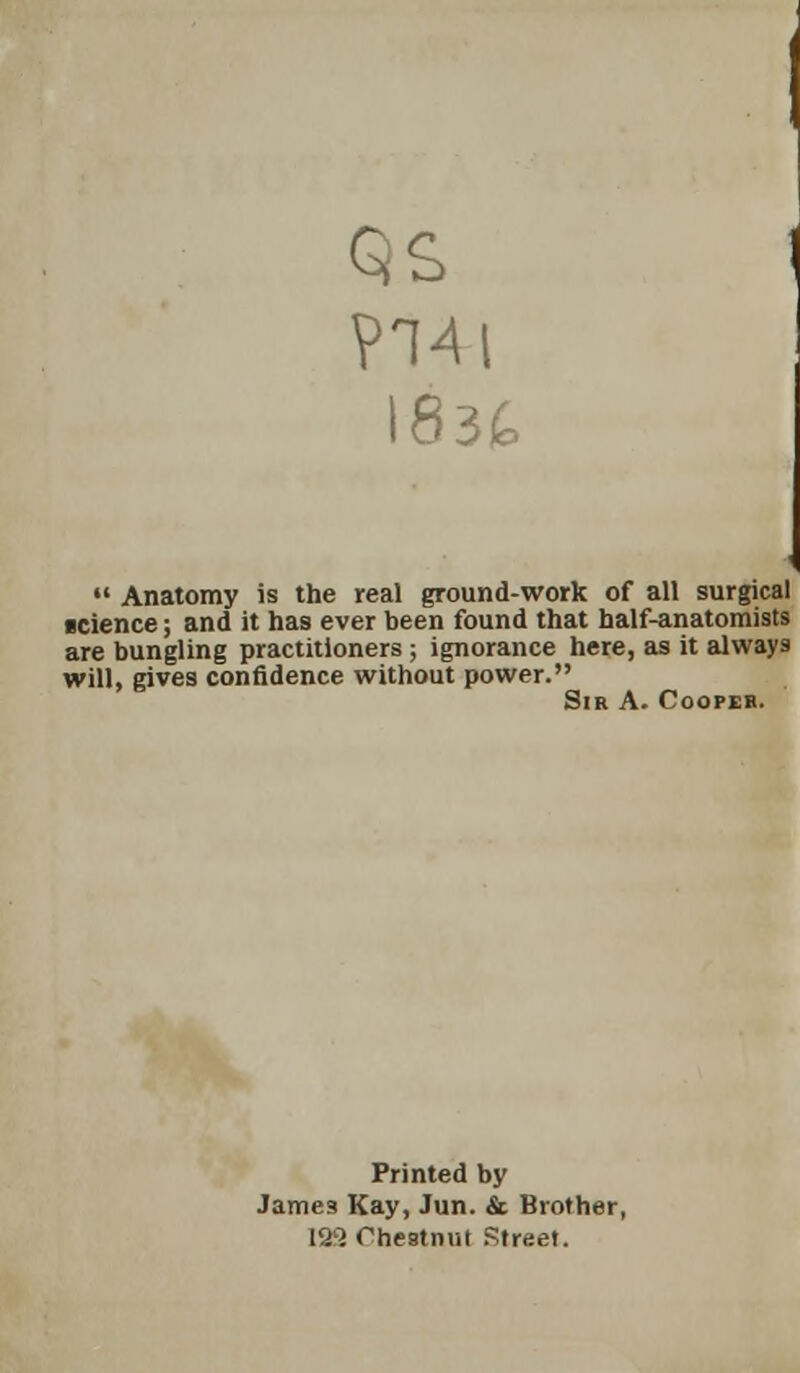 P14 83fc  Anatomy is the real ground-work of all surgical icience; and it has ever been found that half-anatomists are bungling practitioners ; ignorance here, as it always will, gives confidence without power. Sir A. Cooper. Printed by Jame3 Kay, Jun. & Brother, 129 Chestnut Street.