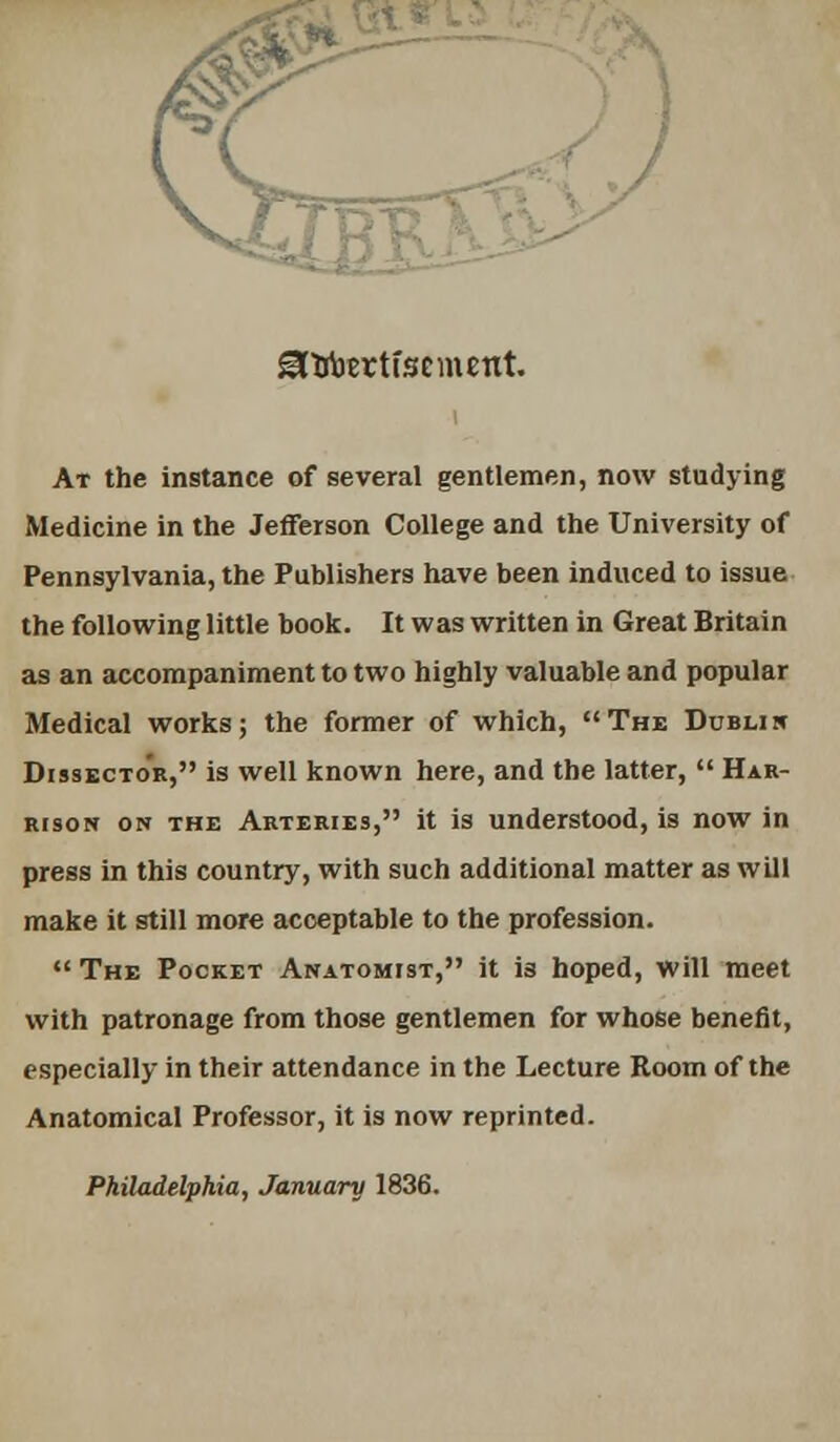 SHfoertfsement. At the instance of several gentlemen, now studying Medicine in the Jefferson College and the University of Pennsylvania, the Publishers have been induced to issue the following little book. It was written in Great Britain as an accompaniment to two highly valuable and popular Medical works; the former of which, The Dublin Dissector, is well known here, and the latter,  Har- rison on the Arteries, it is understood, is now in press in this country, with such additional matter as will make it still more acceptable to the profession.  The Pocket Anatomist, it is hoped, will meet with patronage from those gentlemen for whose benefit, especially in their attendance in the Lecture Room of the Anatomical Professor, it is now reprinted. Philadelphia, January 1836.