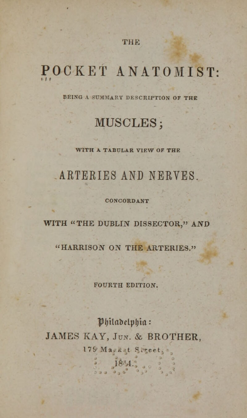 POCKET ANATOMIST: ■ 11 BEING A SUMMARY DESCRIPTION OF THE MUSCLES; WITH A. TABULAR VIEW OF THE ARTERIES AND NERVES. CONCORDANT WITH THE DUBLIN DISSECTOR, AND HARRISON ON THE ARTERIES. FOURTH EDITION. $M;ilaMpljta: JAMES KAY, Ju.v. & BROTHER, 171. Ma .. t S , r e e t..