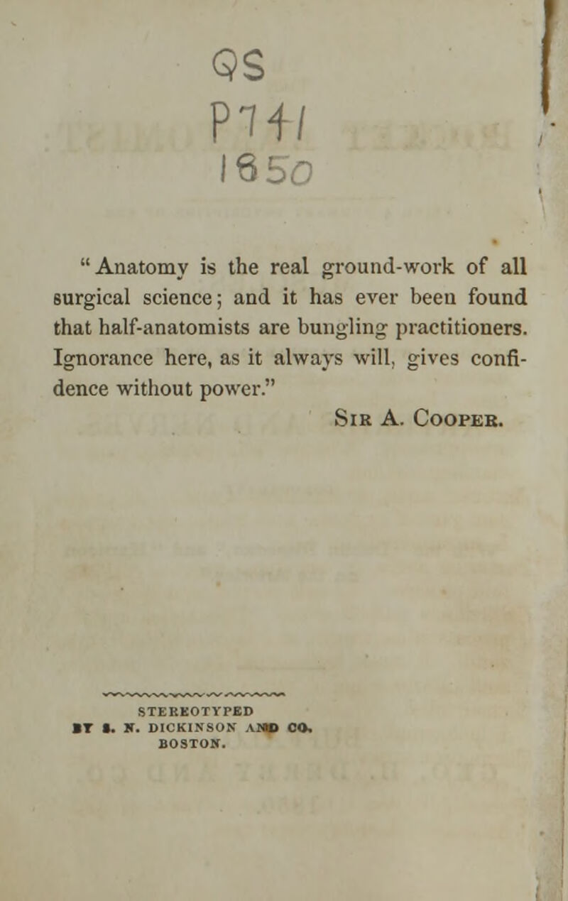 QS 1650 Anatomy is the real ground-work of all surgical science; and it has ever been found that half-anatomists are bungling practitioners. Ignorance here, as it always will, gives confi- dence without power. Sir A. Coopeb. STEREOTYPED BT •. N. DICKINSON AI>lp OO. BOSTON.