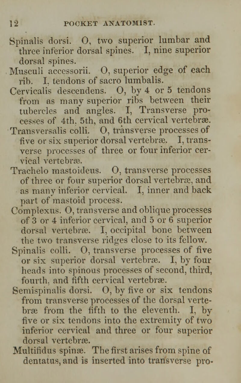 Spinalis dorsi. 0, two superior lumbar and three inferior dorsal spines. I, nine superior dorsal spines. Musculi accessorii. O, superior edge of each rib. I, tendons of sacro lumbalis. Cervicalis descendens. 0, by 4 or 5 tendons from ns many superior ribs between their tubercles and angles. T, Transverse pro- cesses of 4th. 5th, and 6th cervical vertebrae. Transversalis colli. 0, transverse processes of five or six superior dorsal vertebrae. I, trans- verse ]n-occsses of three or four inferior cer- vical vertebrffi. Trachelo mastoideus. 0, transverse processes of three or four superior dorsal vertebra;, and as many inferior cervical. I, inner and back part of mastoid process. Complexus. 0, transverse and oblique processes of 3 or 4 inferior cervical, and 5 or 6 superior dorsal vertebra. I, occipital bone between the two transverse ridges close to its fellow. Spinalis colli. 0, transverse processes of five or six superior dorsal vertebrte. I, by four heads into spinous processes of second, third, fourth, and fifth cervical vertebrae. Scmispinalis dorsi. 0, by five or six tendons from transverse processes of the dorsal verte- bra; from the fifth to the eleventh. I, by five or six tendons into the extremity of two inferior cervical and three or four superior dorsal vertcbrte. Multifidus spina;. The first arises from spine of dentatus, and is inserted into transverse pro-