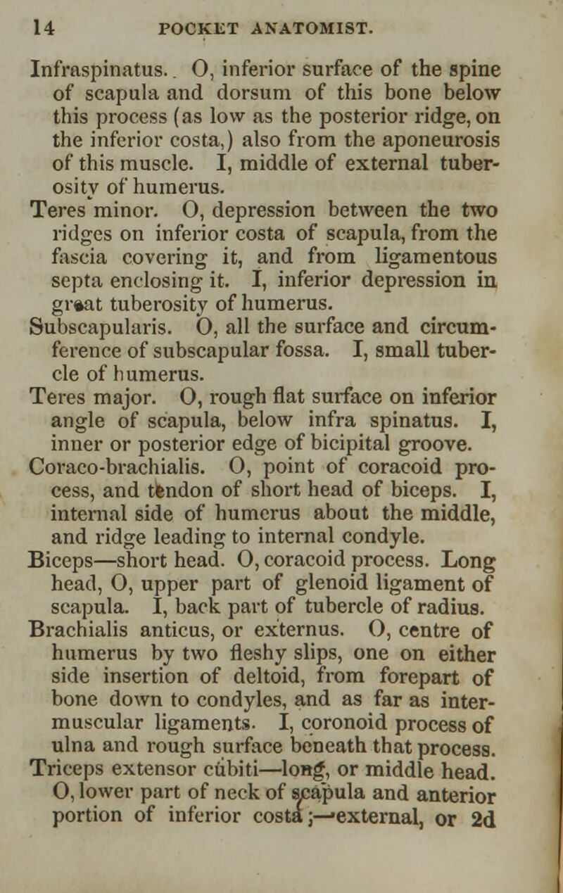 Infraspinatus.. O, inferior surface of the spine of scapula and dorsum of this bone below this process (as low as the posterior ridge, on the inferior costa,) also from the aponeurosis of this muscle. I, middle of external tuber- osity of humerus. Teres minor. O, depression between the two ridges on inferior costa of scapula, from the fascia covering it, and from ligamentous septa enclosing it. I, inferior depression in gr«at tuberosity of humerus. Subscapularis. 0, all the surface and circum- ference of subscapular fossa. I, small tuber- cle of humerus. Teres major. O, rough flat sxirface on inferior angle of scapula, below infra spinatus. I, inner or posterior edge of bicipital groove. Coraco-brachialis. O, point of coracoid pro- cess, and tiendon of short head of biceps. I, internal side of humerus about the middle, and ridge leading to internal condyle. Biceps—short head. 0, coracoid process. Long head, 0, upper part of glenoid ligament of scapula. I, back part of tubercle of radius. Brachialis anticus, or externus. O, centre of humerus by two iieshy slips, one on either side insertion of deltoid, from forepart of bone down to condyles, and as far as inter- muscular ligaments. I, coronoid process of ulna and rough surface beneath that process. Triceps extensor ctibiti—long, or middle head. 0, lower part of neck of apapula and anterior portion of inferior costa;—'external, or 2d