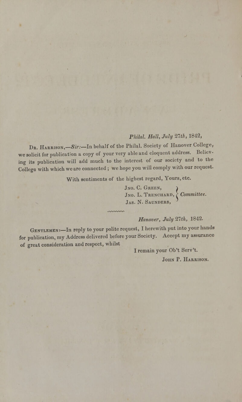 Philal. Hall, July 27**, 1842, Dr. Harrison—Sir.—In behalf of the Philal. Society of Hanover College, we solicit for publication a copy of your very able and eloquent address. Believ- ing its publication will add much to the interest of our society and to the College with which we are connected ; we hope you will comply with our request. With sentiments of the highest regard, Yours, etc. Jno. C. Green, } Jno. L. Trenchard, } Committee. Jas. N. Saunders, Hanover, July 21th, 1842. Gentlemen :—In reply to your polite request, I herewith put into your hands for publication, my Address delivered before your Society. Accept my assurance of great consideration and respect, whilst I remain your Ob't Serv't. John P. Harrison.