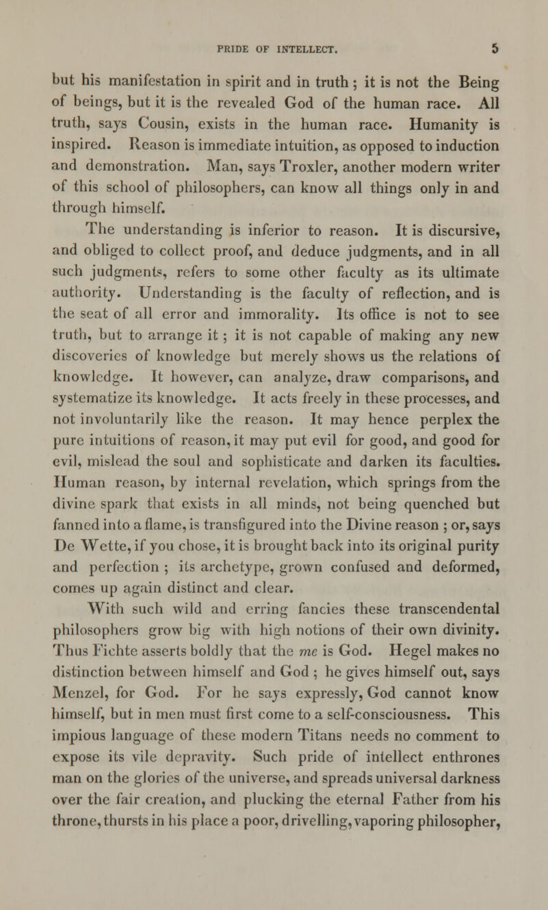 but his manifestation in spirit and in truth ; it is not the Being of beings, but it is the revealed God of the human race. All truth, says Cousin, exists in the human race. Humanity is inspired. Reason is immediate intuition, as opposed to induction and demonstration. Man, says Troxler, another modern writer of this school of philosophers, can know all things only in and through himself. The understanding is inferior to reason. It is discursive, and obliged to collect proof, and deduce judgments, and in all such judgments, refers to some other faculty as its ultimate authority. Understanding is the faculty of reflection, and is the seat of all error and immorality. Its office is not to see truth, but to arrange it ; it is not capable of making any new discoveries of knowledge but merely shows us the relations of knowledge. It however, can analyze, draw comparisons, and systematize its knowledge. It acts freely in these processes, and not involuntarily like the reason. It may hence perplex the pure intuitions of reason, it may put evil for good, and good for evil, mislead the soul and sophisticate and darken its faculties. Human reason, by internal revelation, which springs from the divine spark that exists in all minds, not being quenched but fanned into a flame, is transfigured into the Divine reason ; or, says De Wette, if you chose, it is brought back into its original purity and perfection ; its archetype, grown confused and deformed, comes up again distinct and clear. With such wild and erring fancies these transcendental philosophers grow big with high notions of their own divinity. Thus Fichte asserts boldly that the me is God. Hegel makes no distinction between himself and God ; he gives himself out, says Menzel, for God. For he says expressly, God cannot know himself, but in men must first come to a self-consciousness. This impious language of these modern Titans needs no comment to expose its vile depravity. Such pride of intellect enthrones man on the glories of the universe, and spreads universal darkness over the fair creation, and plucking the eternal Father from his throne, thursts in his place a poor, drivelling, vaporing philosopher,