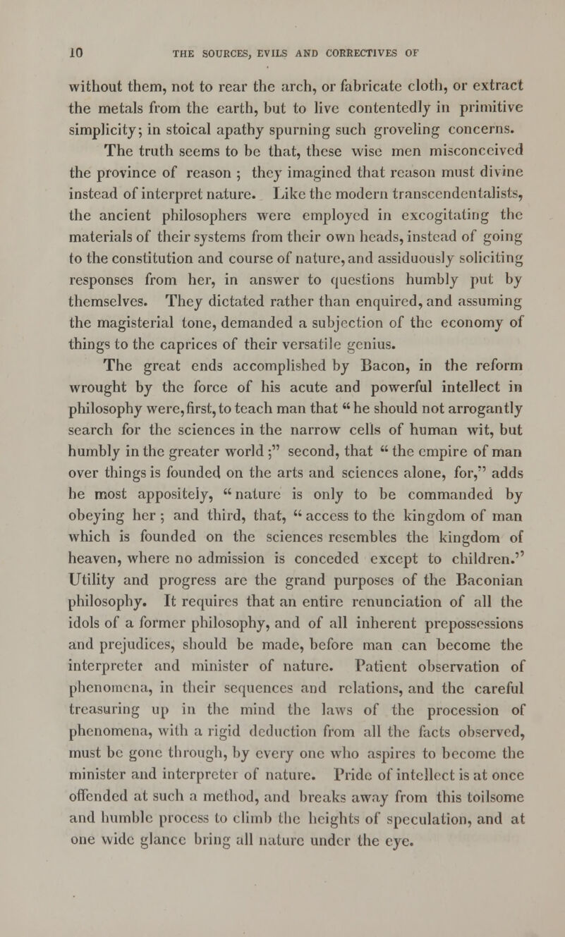 without them, not to rear the arch, or fabricate cloth, or extract the metals from the earth, but to live contentedly in primitive simplicity; in stoical apathy spurning such groveling concerns. The truth seems to be that, these wise men misconceived the province of reason ; they imagined that reason must divine instead of interpret nature. Like the modern transcendentalists, the ancient philosophers were employed in excogitating the materials of their systems from their own heads, instead of going to the constitution and course of nature, and assiduously soliciting responses from her, in answer to questions humbly put by themselves. They dictated rather than enquired, and assuming the magisterial tone, demanded a subjection of the economy of things to the caprices of their versatile genius. The great ends accomplished by Bacon, in the reform wrought by the force of his acute and powerful intellect in philosophy were,first,to teach man that he should not arrogantly search for the sciences in the narrow cells of human wit, but humbly in the greater world ; second, that  the empire of man over things is founded on the arts and sciences alone, for, adds he most appositely,  nature is only to be commanded by obeying her ; and third, that,  access to the kingdom of man which is founded on the sciences resembles the kingdom of heaven, where no admission is conceded except to children.'' Utility and progress are the grand purposes of the Baconian philosophy. It requires that an entire renunciation of all the idols of a former philosophy, and of all inherent prepossessions and prejudices, should be made, before man can become the interpreter and minister of nature. Patient observation of phenomena, in their sequences and relations, and the careful treasuring up in the mind the laws of the procession of phenomena, with a rigid deduction from all the facts observed, must be gone through, by every one who aspires to become the minister and interpreter of nature. Pride of intellect is at once offended at such a method, and breaks away from this toilsome and humble process to climb the heights of speculation, and at one wide glance bring all nature under the eye.