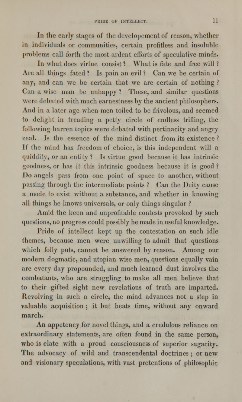 In the early stages of the dcvclopcment of reason, whether in individuals or communities, certain profitless and insoluble problems call forth the most ardent efforts of speculative minds. In what does virtue consist ? What is fate and free will ? Arc all things fated? Is pain an evil? Can we be certain of any, and can we be certain that we are certain of nothing ? Can a wise man be unhappy ? These, and similar questions were debated with much earnestness by the ancient philosophers. And in a later age when men toiled to be frivolous, and seemed to delight in treading a petty circle of endless trifling, the following barren topics were debated with pertinacity and angry zeal. Is the essence of the mind distinct from its existence ? If the mind has freedom of choice, is this independent will a quiddity, or an entity ? Is virtue good because it has intrinsic goodness, or has it this intrinsic goodness because it is good ? Do angels pass from one point of space to another, without passing through the intermediate points ? Can the Deity cause a mode to exist without a substance, and whether in knowing .•ill things he knows universals, or only things singular ? Amid the keen and unprofitable contests provoked by such questions, no progress could possibly be made in useful knowledge. Pride of intellect kept up the contestation on such idle themes, because men were unwilling to admit that questions which folly puts, cannot be answered by reason. Among our modern dogmatic, and Utopian wise men, questions equally vain are every day propounded, and much learned dust involves the combatants, who are struggling to make all men believe that to their gifted sight new revelations of truth are imparted. Revolving in such a circle, the mind advances not a step in valuable acquisition ; it but beats time, without any onward march. An appetency for novel things, and a credulous reliance on extraordinary statements, are often found in the same person, who is elate with a proud consciousness of superior sagacity. The advocacy of wild and transcendental doctrines ; or new and visionary speculations, with vast pretentions of philosophic