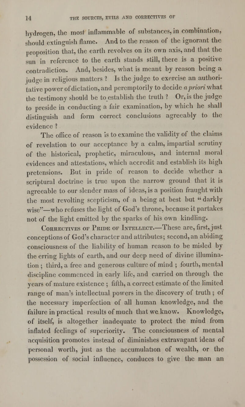 hydrogen, the most inflammable of substances, in combination, should extinguish flame. And to the reason of the ignorant the proposition that, the earth revolves on its own axis, and that the sun in reference to the earth stands still, there is a positive contradiction. And, besides, what is meant by reason being a judge in religious matters ? Is the judge to exercise an authori- tative power of dictation, and peremptorily to decide a priori what the testimony should be to establish the truth ? Or, is the judge to preside in conducting a fair examination, by which he shall distinguish and form correct conclusions agreeably to the evidence 1 The office of reason is to examine the validity of the claims of revelation to our acceptance by a calm, impartial scrutiny of the historical, prophetic, miraculous, and internal moral evidences and attestations, which accredit and establish its high pretensions. But in pride of reason to decide whether a scriptural doctrine is true upon the narrow ground that it is agreeable to our slender mass of ideas, is a position fraught with the most revolting scepticism, of a being at best but  darkly wise'1—who refuses the light of God's throne, because it partakes not of the light emitted by the sparks of his own kindling. Correctives of Pride of Intellect.—These are, first, just conceptions of God's character and attributes; second, an abiding consciousness of the liability of human reason to be misled by the erring lights of earth, and our deep need of divine illumina- tion ; third, a free and generous culture of mind ; fourth, mental discipline commenced in early life, and carried on through the years of mature existence ; fifth, a correct estimate of the limited range of man's intellectual powers in the discovery of truth ; of the necessary imperfection of all human knowledge, and the failure in practical results of much that we know. Knowledge, of itself, is altogether inadequate to protect the mind from inflated feelings of superiority. The consciousness of mental acquisition promotes instead of diminishes extravagant ideas of personal worth, just as the accumulation of wealth, or the possession of social influence, conduces to give the man an
