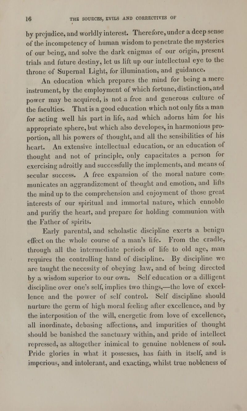 by prejudice, and worldly interest. Therefore, under a deep sense of the. incompetency of human wisdom to penetrate the mysteries of our being, and solve the dark enigmas of our origin, present trials and future destiny, let us lift up our intellectual eye to the throne of Supernal Light, for illumination, and guidance. An education which prepares the mind for being a mere instrument, by the employment of which fortune, distinction, and power may be acquired, is not a free and generous culture of the faculties. That is a good education which not only fits a man for acting well his part in life, and which adorns him for his appropriate sphere, but which also developes, in harmonious pro- portion, all his powers of thought, and all the sensibilities of his heart. An extensive intellectual education, or an education of thought and not of principle, only capacitates a person for exercising adroitly and successfully the implements, and means of secular success. A free expansion of the moral nature com- municates an aggrandizement of thought and emotion, and lifts the mind up to the comprehension and enjoyment of those great interests of our spiritual and immortal nature, which ennoble and purifiy the heart, and prepare for holding communion with the Father of spirits. Early parental, and scholastic discipline exerts a benign effect on the whole course of a man's life. From the cradle, through all the intermediate periods of life to old age, man requires the controlling hand of discipline. By discipline we are taught the necessity of obeying law, and of being directed by a wisdom superior to our own. Self education or a dilligent discipline over one's self, implies two things,—the love of excel- lence and the power of self control. Self discipline should nurture the germ of high moral feeling after excellence, and by the interposition of the will, energetic from love of excellence, all inordinate, debasing affections, and impurities of thought should be banished the sanctuary within, and pride of intellect repressed, as altogether inimical to genuine nobleness of soul. Pride glories in what it possesses, has faith in itself, and is imperious, and intolerant, and exacting, whilst true nobleness of