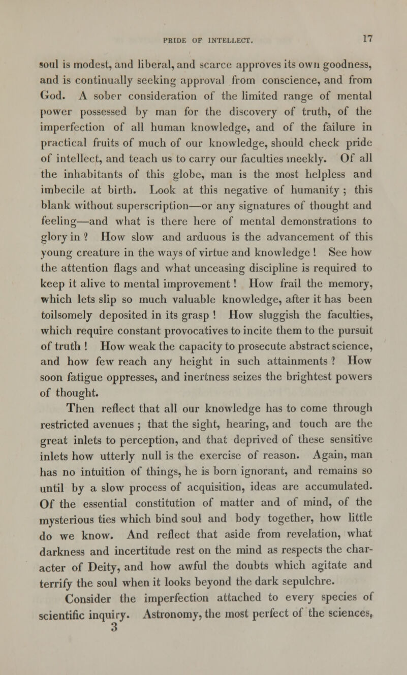 eon] is modest, and liberal, and scarce approves Us own goodness, and is continually seeking approval from conscience, and from God. A sober consideration of tbe limited range of mental power possessed by man for the discovery of truth, of the imperfection of all human knowledge, and of the failure in practical fruits of much of our knowledge, should check pride of intellect, and teach us to carry our faculties meekly. Of all the inhabitants of this globe, man is the most helpless and imhecile at birth. Look at this negative of humanity ; this blank without superscription—or any signatures of thought and feeling—and what is there here of mental demonstrations to glory in ? How slow and arduous is the advancement of this young creature in the ways of virtue and knowledge ! See how the attention flags and what unceasing discipline is required to keep it alive to mental improvement! How frail the memory, which lets slip so much valuable knowledge, after it has been toilsomely deposited in its grasp ! How sluggish the faculties, which require constant provocatives to incite them to the pursuit of truth ! How weak the capacity to prosecute abstract science, and how few reach any height in such attainments 1 How soon fatigue oppresses, and inertness seizes the brightest powers of thought. Then reflect that all our knowledge has to come through restricted avenues ; that the sight, hearing, and touch are the great inlets to perception, and that deprived of these sensitive inlets how utterly null is the exercise of reason. Again, man has no intuition of things, he is born ignorant, and remains so until by a slow process of acquisition, ideas are accumulated. Of the essential constitution of matter and of mind, of the mysterious ties which bind soul and body together, how little do we know. And reflect that aside from revelation, what darkness and incertitude rest on the mind as respects the char- acter of Deity, and how awful the doubts which agitate and terrify the soul when it looks beyond the dark sepulchre. Consider the imperfection attached to every species of scientific inquiry. Astronomy, the most perfect of the sciences, 3