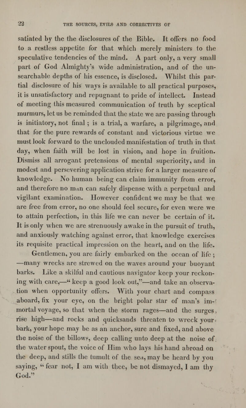 satiated by the the disclosures of the Bible. It offers no food to a restless appetite for that which merely ministers to the speculative tendencies of the mind. A part only, a very small part of God Almighty's wide administration, and of the un- searchable depths of his essence, is disclosed. Whilst this par- tial disclosure of his ways is available to all practical purposes, it is unsatisfactory and repugnant to pride of intellect. Instead of meeting this measured communication of truth by sceptical murmurs, let us be reminded that the state we are passing through is initiatory, not final ; is a trial, a warfare, a pilgrimage, and that for the pure rewards of constant and victorious virtue we must look forward to the unclouded manifestation of truth in that day, when faith will be lost in vision, and hope in fruition. Dismiss all arrogant pretensions of mental superiority, and in modest and persevering application strive for a larger measure of knowledge. No human being can claim immunity from error, and therefore no man can safely dispense with a perpetual and vigilant examination. However confident we may be that we are free from error, no one should feel secure, for even were we to attain perfection, in this life we can never be certain of it. It is only when we are strenuously awake in the pursuit of truth, and anxiously watching against error, that knowledge exercises its requisite practical impression on the heart, and on the life. Gentlemen, you are fairly embarked on the ocean of life ; —many wrecks are strewed on the waves around your buoyant barks. Like a skilful and cautious navigator keep your reckon- ing with care,— keep a good look out,—and take an observa- tion when opportunity offers. With your chart and compass aboard, fix your eye, on the bright polar star of man's im-' mortal voyage, so that when the storm rages—and the surges, rise high—and rocks and quicksands threaten to wreck your > bark, your hope may be as an anchor, sure and fixed, and above the noise of the billows, deep calling unto deep at the noise of. the water spout, the voice of Him who lays his hand abroad on the deep, and stills the tumult of the sea, may be heard by you saying, fear not, I am with thee, be not dismayed, I am thy God.