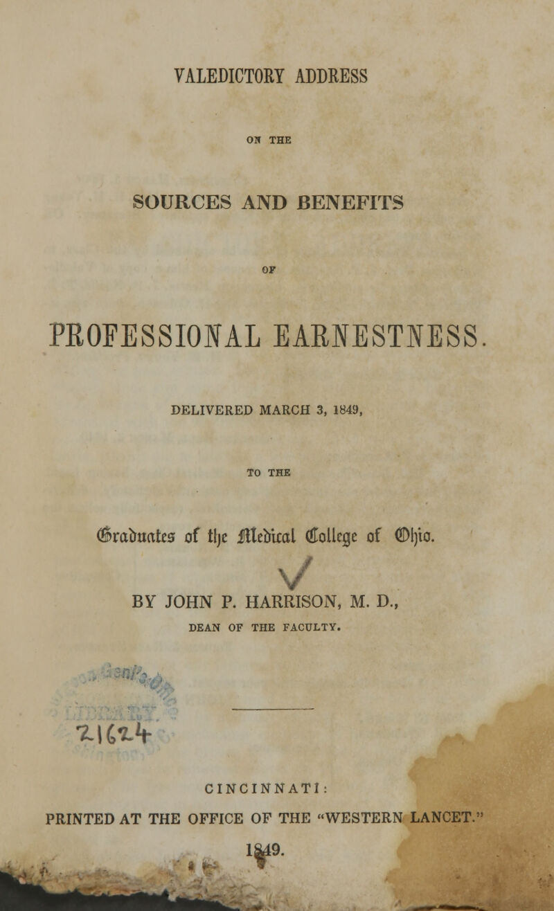 SOURCES AND BENEFITS PROFESSIONAL EARNESTNESS DELIVERED MARCH 3, 1849, TO THE C&raotiatea of tljc ilteakal (Hollcgc of <S)l)io. BY JOHN P. HARRISON, M. D., DEAN OF THE FACULTY. *.|C*V CINCINNATI: PRINTED AT THE OFFICE OF THE WESTERN LANCET. IM9.