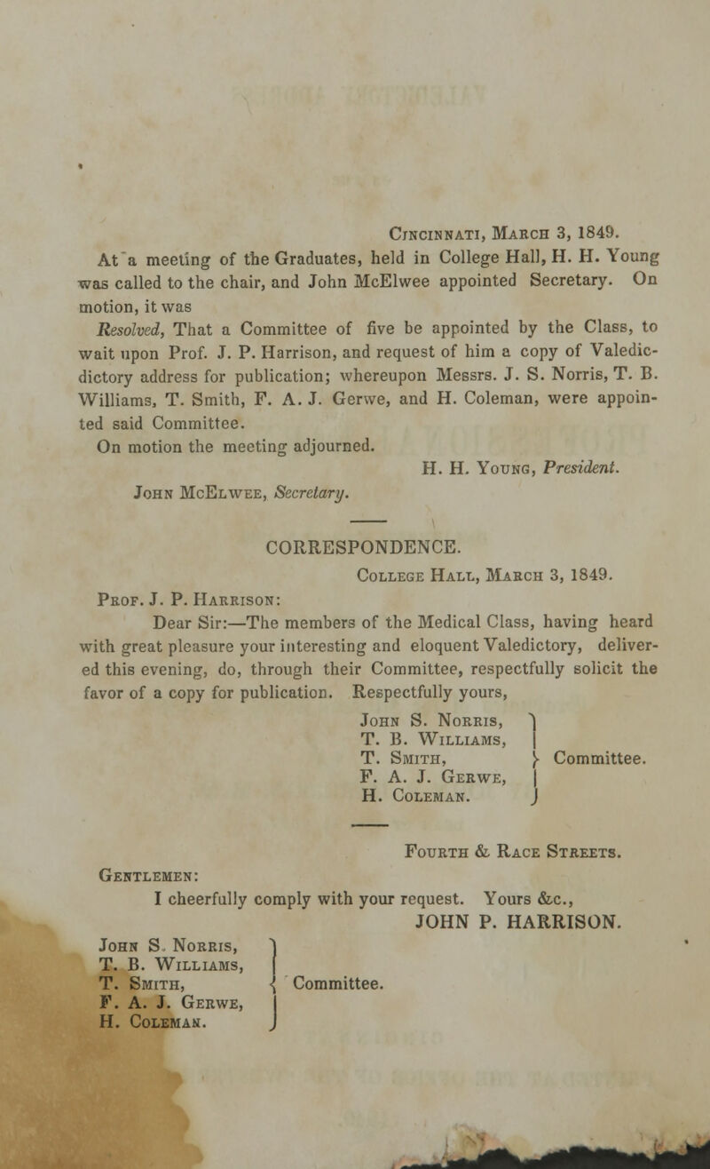 Cincinnati, March 3, 1849. At a meeting of the Graduates, held in College Hall, H. H. Young was called to the chair, and John McElwee appointed Secretary. On motion, it was Resolved, That a Committee of five be appointed by the Class, to wait upon Prof. J. P. Harrison, and request of him a copy of Valedic- dictory address for publication; whereupon Messrs. J. S. Norris, T. B. Williams, T. Smith, F. A.J. Gerwe, and H. Coleman, were appoin- ted said Committee. On motion the meeting adjourned. H. H. Young, President. John McElwee, Secretary. CORRESPONDENCE. College Hall, March 3, 1849. Prof. J. P. Harrison: Dear Sir:—The members of the Medical Class, having heard with great pleasure your interesting and eloquent Valedictory, deliver- ed this evening, do, through their Committee, respectfully solicit the favor of a copy for publication. Respectfully yours, John S. Norris, ) T. B. Williams, T. Smith, )► Committee. P. A. J. Gerwe, | H. Coleman. J Fourth & Race Streets. Gentlemen: I cheerfully comply with your request. Yours &c, JOHN P. HARRISON. John S. Norris, T. B. Williams, T. Smith, { Committee. F. A. J. Gerwe, H. Coleman.