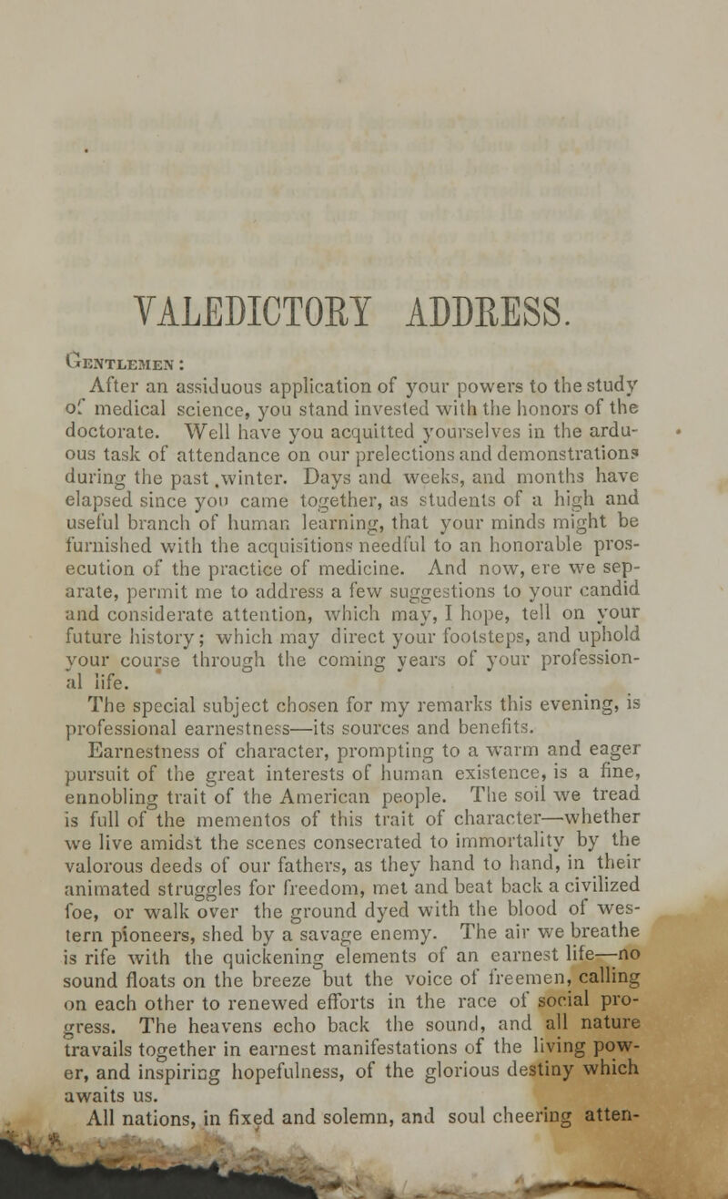 Gentlemen : After an assiduous application of your powers to the study of medical science, you stand invested with the honors of the doctorate. Well have you acquitted yourselves in the ardu- ous task of attendance on our prelections and demonstration? during the past .winter. Days and weeks, and months have elapsed since yon came together, as students of a high and useful branch of human learning, that your minds might be furnished with the acquisitions needful to an honorable pros- ecution of the practice of medicine. And now, ere we sep- arate, permit me to address a few suggestions to your candid and considerate attention, which may, I hope, tell on your future history; which may direct your footsteps, and uphold your course through the coming years of your profession- al life. The special subject chosen for my remarks this evening, is professional earnestness—its sources and benefits. Earnestness of character, prompting to a warm and eager pursuit of the great interests of human existence, is a fine, ennobling trait of the American people. The soil we tread is full of the mementos of this trait of character—whether we live amidst the scenes consecrated to immortality by the valorous deeds of our fathers, as they hand to hand, in then- animated struggles for freedom, met and beat back a civilized foe, or walk over the ground dyed with the blood of wes- tern pioneers, shed by a savage enemy. The air we breathe is rife with the quickening elements of an earnest life—no sound floats on the breeze but the voice of freemen, calling on each other to renewed efforts in the race of social pro- gress. The heavens echo back the sound, and all nature travails together in earnest manifestations of the living pow- er, and inspiring hopefulness, of the glorious destiny which awaits us. All nations, in fixed and solemn, and soul cheering atten-