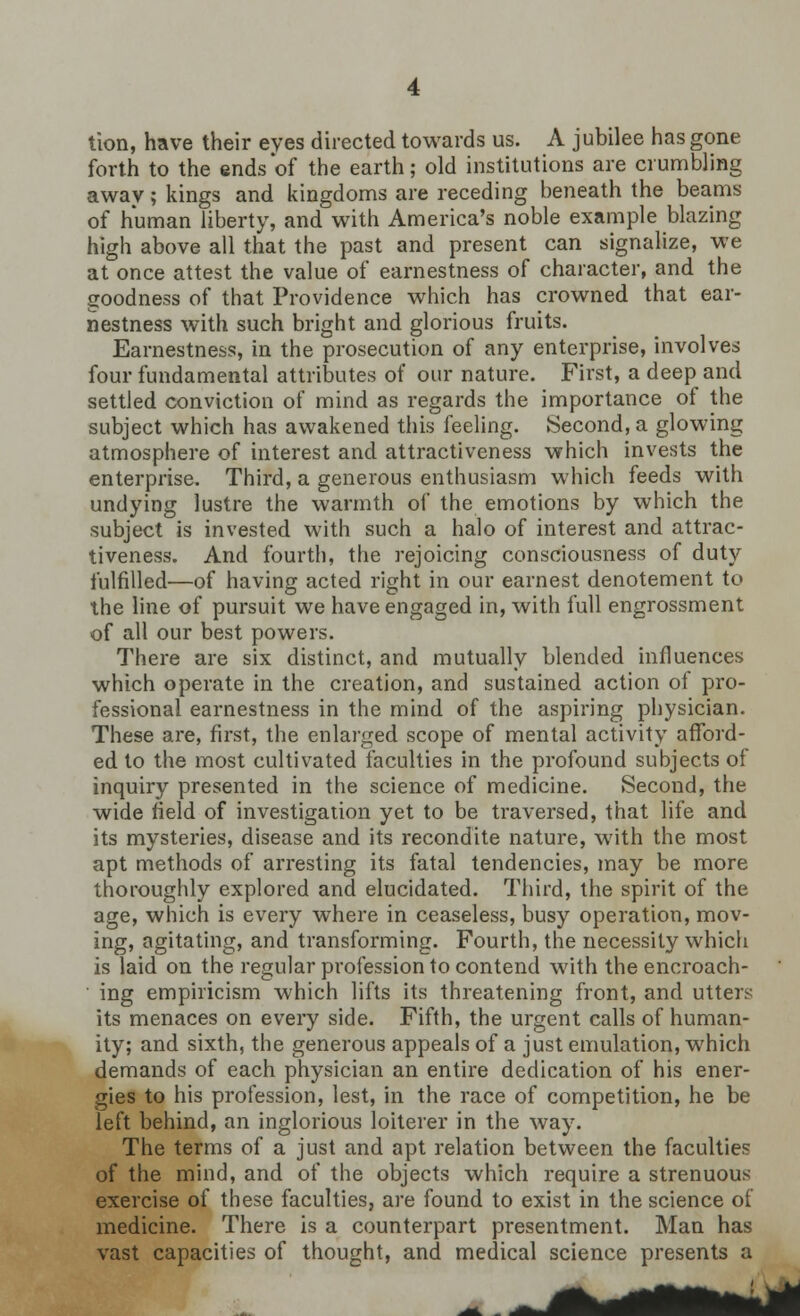 tion, have their eves directed towards us. A jubilee has gone forth to the ends of the earth; old institutions are crumbling awav; kings and kingdoms are receding beneath the beams of human liberty, and with America's noble example blazing high above all that the past and present can signalize, we at once attest the value of earnestness of character, and the goodness of that Providence which has crowned that ear- nestness with such bright and glorious fruits. Earnestness, in the prosecution of any enterprise, involves four fundamental attributes of our nature. First, a deep and settled conviction of mind as regards the importance of the subject which has awakened this feeling. Second, a glowing atmosphere of interest and attractiveness which invests the enterprise. Third, a generous enthusiasm which feeds with undying lustre the warmth of the emotions by which the subject is invested with such a halo of interest and attrac- tiveness. And fourth, the rejoicing consciousness of duty fulfilled—of having acted right in our earnest denotement to the line of pursuit we have engaged in, with full engrossment of all our best powers. There are six distinct, and mutually blended influences which operate in the creation, and sustained action of pro- fessional earnestness in the mind of the aspiring physician. These are, first, the enlarged scope of mental activity afford- ed to the most cultivated faculties in the profound subjects of inquiry presented in the science of medicine. Second, the wide field of investigation yet to be traversed, that life and its mysteries, disease and its recondite nature, with the most apt methods of arresting its fatal tendencies, may be more thoroughly explored and elucidated. Third, the spirit of the age, which is every where in ceaseless, busy operation, mov- ing, agitating, and transforming. Fourth, the necessity which is laid on the regular profession to contend with the encroach- ing empiricism which lifts its threatening front, and utters its menaces on every side. Fifth, the urgent calls of human- ity; and sixth, the generous appeals of a just emulation, which demands of each physician an entire dedication of his ener- gies to his profession, lest, in the race of competition, he be left behind, an inglorious loiterer in the way. The terms of a just and apt relation between the faculties of the mind, and of the objects which require a strenuous exercise of these faculties, are found to exist in the science of medicine. There is a counterpart presentment. Man has vast capacities of thought, and medical science presents a