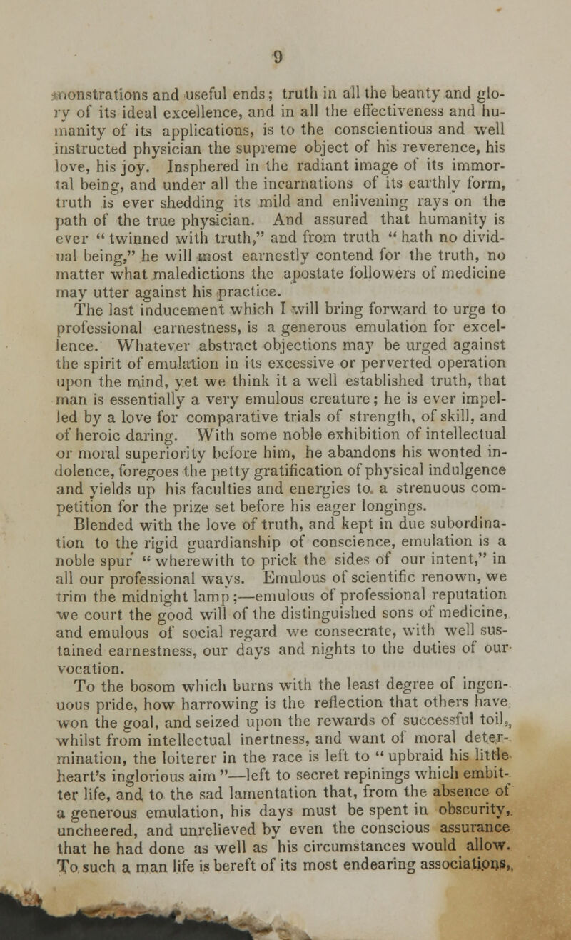 monstrations and useful ends; truth in all the beanty and glo- ry of its ideal excellence, and in all the effectiveness and hu- manity of its applications, is to the conscientious and well instructed physician the supreme object of his reverence, his love, his joy. Insphered in the radiant image of its immor- tal being, and under all the incarnations of its earthly form, truth is ever shedding its mild and enlivening rays on the path of the true physician. And assured that humanity is ever twinned with truth, and from truth hath no divid- ual being, he will most earnestly contend for the truth, no matter what maledictions the apostate followers of medicine may utter against his (practice. The last inducement which I will bring forward to urge to professional earnestness, is a generous emulation for excel- lence. Whatever abstract objections may be urged against the spirit of emulation in its excessive or perverted operation upon the mind, yet we think it a well established truth, that man is essentially a very emulous creature; he is ever impel- led by a love for comparative trials of strength, of skill, and of heroic daring. With some noble exhibition of intellectual or moral superiority before him, he abandons his wonted in- dolence, foregoes the petty gratification of physical indulgence and yields up his faculties and energies to. a strenuous com- petition for the prize set before his eager longings. Blended with the love of truth, and kept in due subordina- tion to the rigid guardianship of conscience, emulation is a noble spur wherewith to prick the sides of our intent, in all our professional ways. Emulous of scientific renown, we trim the midnight lamp:—emulous of professional reputation we court the good will of the distinguished sons of medicine, and emulous of social regard we consecrate, with well sus- tained earnestness, our days and nights to the duties of our vocation. To the bosom which burns with the least degree of ingen- uous pride, how harrowing is the reflection that others have won the goal, and seized upon the rewards of successful toil,, whilst from intellectual inertness, and want of moral deter- mination, the loiterer in the race is left to upbraid his little heart's inglorious aim —left to secret repinings which embit-^ ter life, and to the sad lamentation that, from the absence of a generous emulation, his days must be spent in obscurity,, uncheered, and unrelieved by even the conscious assurance that he had done as well as his circumstances would allow. To such a man life is bereft of its most endearing associations,.