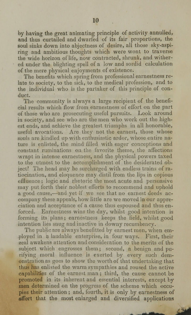 by having the great animating principle of activity annulled, and thus curtailed and dwarfed of its fair proportions, the soul sinks down into abjectness of desire, all those sky-aspi- ring and ambitious thoughts which were wont to traverse the wide horizon of life, now contracted, shrunk, and wither- ed under the blighting spell of a low and sordid calculation of the mere physical enjoyments of existence. The benefits which spring from professional earnestness re- late to society, to the sick, to the medical profession, and to the individual who is the partaker of this principle of con- duct. The community is always a large recipient of the benefi- cial results which flow from earnestness of effort on the part of those who are prosecuting useful pursuits. Look around in society, and see who are the men who work out the high- est ends, and achieve the greatest triumphs in all honorable, useful avocations. Are they not the earnest, those whose souls are kindled up with enthusiastic ardor, whose entire na- ture is enlisted, the mind filled with eager conceptions and constant ruminations on the favorite theme, the affections wrapt in intense earnestness, and the physical powers taxed to the utmost to the accomplishment of the desiderated ob- ject? The head may be surcharged with endless trains of ra- tiocination, and eloquence may distil from the lips in copious effluence ; logic and rhetoric the most acute and persuasive may put forth their noblest efforts to recommend and uphold a good cause,—and yet if we see that no earnest deeds ac- company these appeals, how little are we moved in our appre- ciation and acceptance of a cause thus espoused and thus en- forced. Earnestness wins the day, whilst good intention is forming its plans; earnestness keeps the field, whilst good intention lies snug and inactive in downy recumbency. The public are always benefitted by earnest men, when em- ployed in a laudable enterprise, in four ways. First, their zeal awakens attention and consideration to the merits of the subject which engrosses them ; second, a benign and pu- rifying moral influence is exerted by every such dem- onstration as goes to show the worth of that undertaking that thus has enlisted the warm sympathies and roused the active capabilities of the earnest man; third, the cause cannot be promoted in its inherent and essential interests, except by men determined on the progress of the scheme which occu- pies their attention; and, fourth, it is only by earnestness of effort that the most enlarged and diversified applications