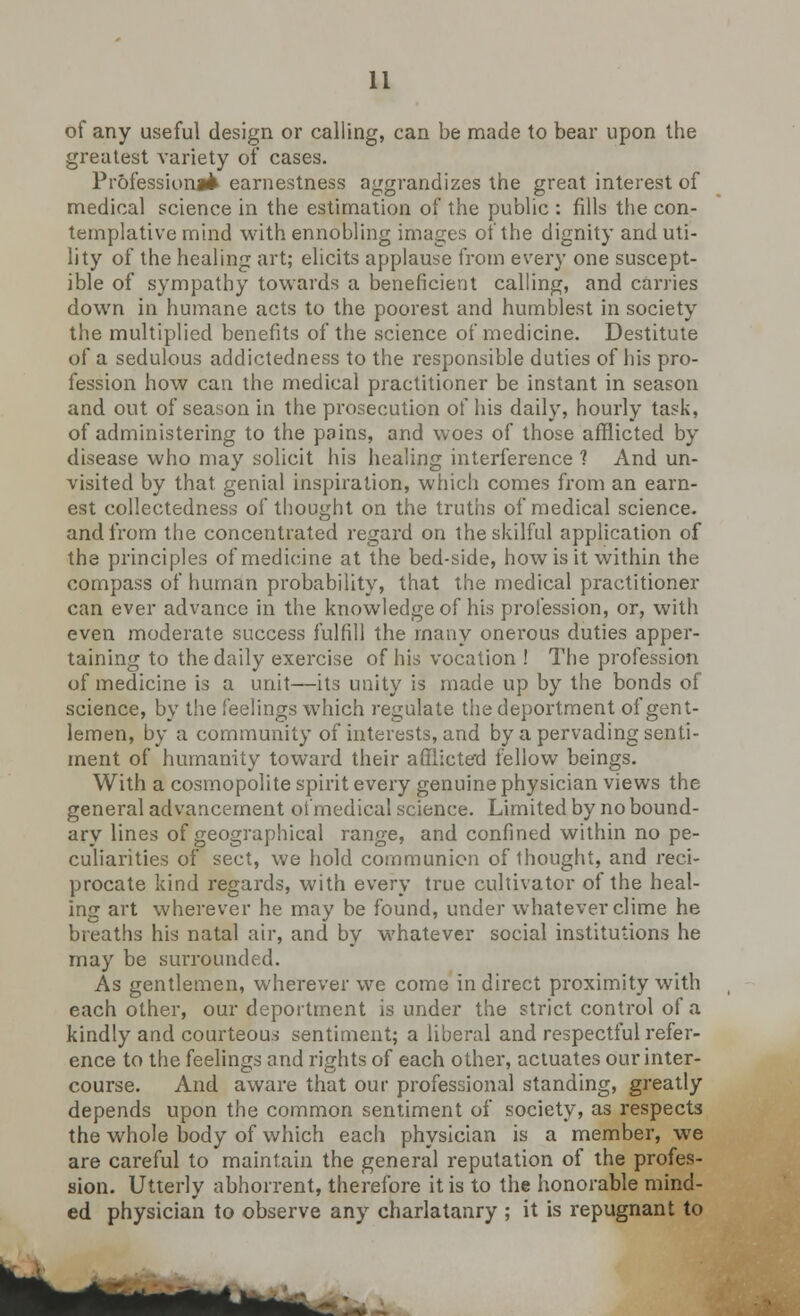 of any useful design or calling, can be made to bear upon the greatest variety of cases. Professional earnestness aggrandizes the great interest of medical science in the estimation of the public : fills the con- templative mind with ennobling images of the dignity and uti- lity of the healing art; elicits applause from every one suscept- ible of sympathy towards a beneficient calling, and carries down in humane acts to the poorest and humblest in society the multiplied benefits of the science of medicine. Destitute of a sedulous addictedness to the responsible duties of his pro- fession how can the medical practitioner be instant in season and out of season in the prosecution of his daily, hourly task, of administering to the pains, and woes of those afflicted by disease who may solicit his healing interference 1 And un- visited by that, genial inspiration, which comes from an earn- est collectedness of thought on the truths of medical science, and from the concentrated regard on the skilful application of the principles of medicine at the bed-side, how is it within the compass of human probability, that the medical practitioner can ever advance in the knowledge of his profession, or, with even moderate success fulfill the many onerous duties apper- taining to the daily exercise of his vocation ! The profession of medicine is a unit—its unity is made up by the bonds of science, by the feelings which regulate the deportment of gent- lemen, by a community of interests, and by a pervading senti- ment of humanity toward their afflicted fellow beings. With a cosmopolite spirit every genuine physician views the general advancement of medical science. Limited by no bound- ary lines of geographical range, and confined within no pe- culiarities of sect, we hold communion of thought, and reci- procate kind regards, with every true cultivator of the heal- ing art wherever he may be found, under whatever clime he breaths his natal air, and by whatever social institutions he may be surrounded. As gentlemen, wherever we come in direct proximity with each other, our deportment is under the strict control of a kindly and courteous sentiment; a liberal and respectful refer- ence to the feelings and rights of each other, actuates our inter- course. And aware that our professional standing, greatly depends upon the common sentiment of society, as respects the whole body of which each physician is a member, we are careful to maintain the general reputation of the profes- sion. Utterly abhorrent, therefore it is to the honorable mind- ed physician to observe any charlatanry ; it is repugnant to