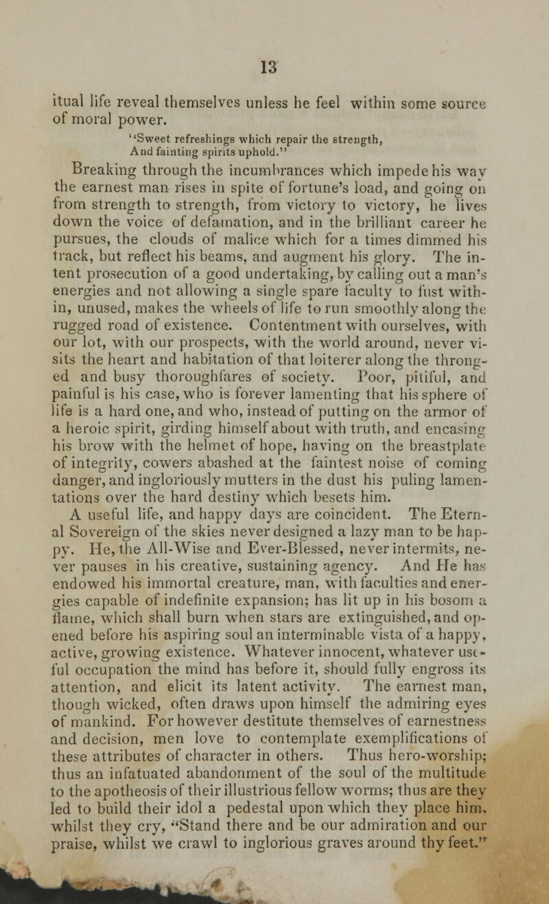 itual life reveal themselves unless he feel within some source of moral power. Sweet refreshings which repair the strength, And fainting spirits uphold. Breaking through the incumbrances which impede his way the earnest man rises in spite of fortune's load, and going on from strength to strength, from victory to victory, he lives down the voice of defamation, and in the brilliant career he pursues, the clouds of malice which for a times dimmed his track, but reflect his beams, and augment his glory. The in- tent prosecution of a good undertaking, by calling out a man's energies and not allowing a single spare faculty to fust with- in, unused, makes the wheels of life to run smoothly along the rugged road of existence. Contentment with ourselves, with our lot, with our prospects, with the world around, never vi- sits the heart and habitation of that loiterer along the throng- ed and busy thoroughfares of society. Poor, pitiful, and painful is his case, who is forever lamenting that his sphere of life is a hard one, and who, instead of putting on the armor of a heroic spirit, girding himself about with truth, and encasing his brow with the helmet of hope, having on the breastplate of integrity, cowers abashed at the faintest noise of coming danger, and ingloriously mutters in the dust his puling lamen- tations over the hard destiny which besets him. A useful life, and happy days are coincident. The Etern- al Sovereign of the skies never designed a lazy man to be hap- py. He, the All-Wise and Ever-Blessed, never intermits, ne- ver pauses in his creative, sustaining agency. And He has endowed his immortal creature, man, with faculties and ener- gies capable of indefinite expansion; has lit up in his bosom a flame, which shall burn when stars are extinguished, and op- ened before his aspiring soul an interminable vista of a happy, active, growing existence. Whatever innocent, whatever use- ful occupation the mind has before it, should fully engross its attention, and elicit its latent activity. The earnest man, though wicked, often draws upon himself the admiring eyes of mankind. For however destitute themselves of earnestness and decision, men love to contemplate exemplifications of these attributes of character in others. Thus hero-worship; thus an infatuated abandonment of the soul of the multitude to the apotheosis of their illustrious fellow worms; thus are they led to build their idol a pedestal upon which they place him, whilst they cry, Stand there and be our admiration and our praise, whilst we crawl to inglorious graves around thy feet.