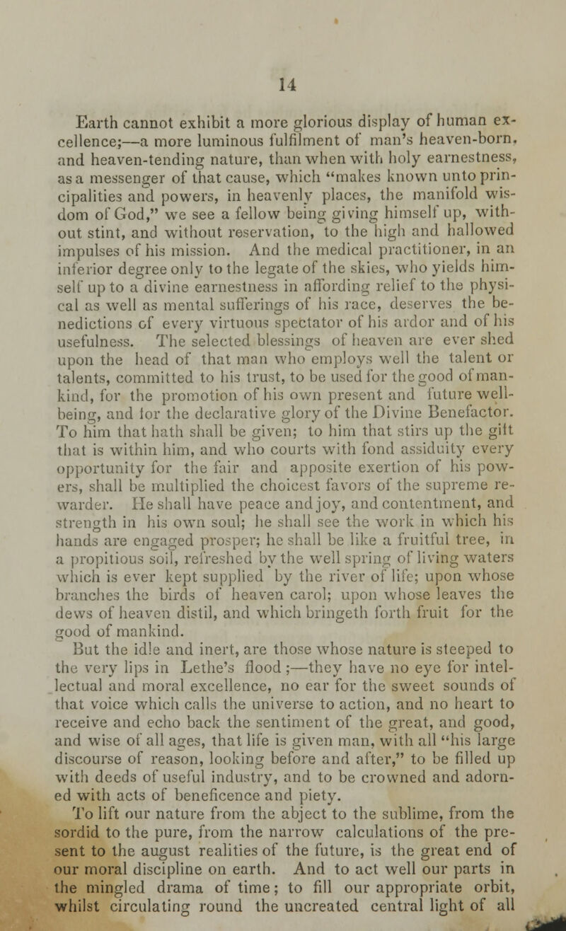 Earth cannot exhibit a more glorious display of human ex- cellence;—a more luminous fulfilment of man's heaven-born, and heaven-tending nature, than when with holy earnestness, as a messenger of that cause, which makes known unto prin- cipalities and powers, in heavenly places, the manifold wis- dom of God, we see a fellow being giving himself up, with- out stint, and without reservation, to the high and hallowed impulses of his mission. And the medical practitioner, in an inferior degree only to the legate of the skies, who yields him- self up to a divine earnestness in affording relief to the physi- cal as well as mental sufferings of his race, deserves the be- nedictions of every virtuous spectator of his ardor and of his usefulness. The selected blessings of heaven are ever shed upon the head of that man who employs well the talent or talents, committed to his trust, to be used for the good of man- kind, for the promotion of his own present and future well- being, and for the declarative glory of the Divine Benefactor. To him that hath shall be given; to him that stirs up the gift that is within him, and who courts with fond assiduity every opportunity for the fair and apposite exertion of his pow- ers, shall be multiplied the choicest favors of the supreme re- warder. He shall have peace and joy, and contentment, and strength in his own soul; he shall see the work in which his hands are engaged prosper; he shall be like a fruitful tree, in a propitious soil, refreshed by the well spring of living waters which is ever kept supplied by the river of life; upon whose branches the birds of heaven carol; upon whose leaves the dews of heaven distil, and which bringeth forth fruit for the good of mankind. But the idle and inert, are those whose nature is steeped to the very lips in Lethe's flood;—they have no eye for intel- lectual and moral excellence, no ear for the sweet sounds of that voice which calls the universe to action, and no heart to receive and echo back the sentiment of the great, and good, and wise of all ages, that life is given man, with all his large discourse of reason, looking before and after, to be filled up with deeds of useful industry, and to be crowned and adorn- ed with acts of beneficence and piety. To lift our nature from the abject to the sublime, from the sordid to the pure, from the narrow calculations of the pre- sent to the august realities of the future, is the great end of our moral discipline on earth. And to act well our parts in the mingled drama of time; to fill our appropriate orbit, whilst circulating round the uncreated central light of all