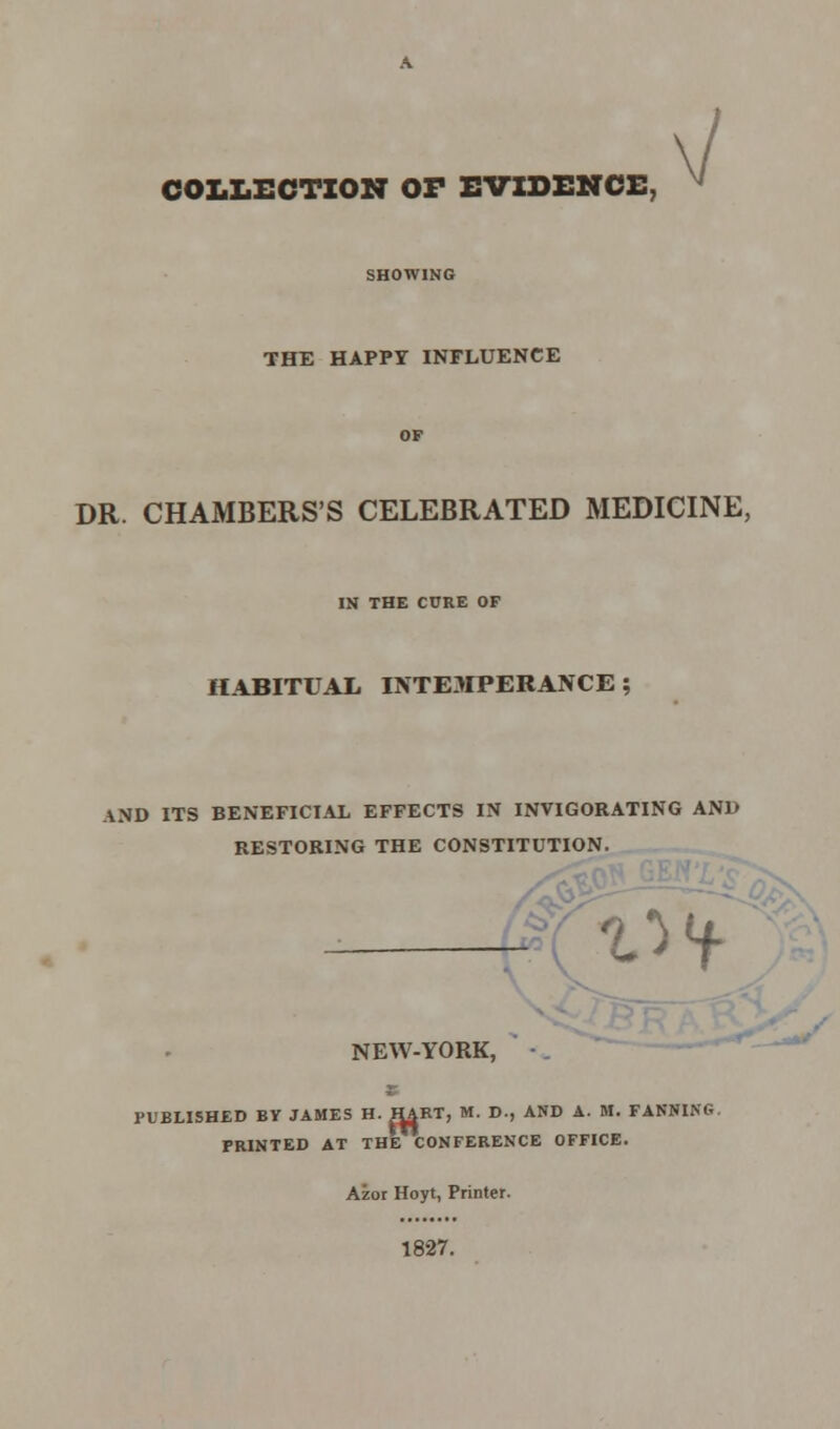 COLLECTION OF EVIDENCE, THE HAPPY INFLUENCE DR. CHAMBERS'S CELEBRATED MEDICINE, IN THE CURE OF HABITUAL INTEMPERANCE ; AND ITS BENEFICIAL EFFECTS IN INVIGORATING AND RESTORING THE CONSTITUTION. - 'Of NEW-YORK, PUBLISHED BY JAMES H. HART, M. D., AND A. M. FANNING PRINTED AT THE CONFERENCE OFFICE. Azor Hoyt, Printer. 1827.