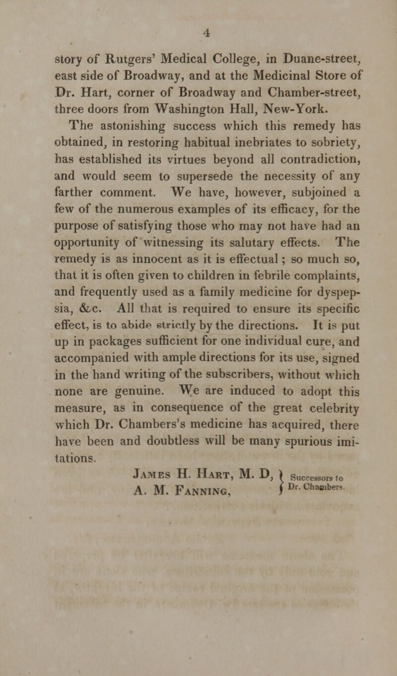 story of Rutgers' Medical College, in Duane-street, east side of Broadway, and at the Medicinal Store of Dr. Hart, corner of Broadway and Chamber-street, three doors from Washington Hall, New-York. The astonishing success which this remedy has obtained, in restoring habitual inebriates to sobriety, has established its virtues beyond all contradiction, and would seem to supersede the necessity of any farther comment. We have, however, subjoined a few of the numerous examples of its efficacy, for the purpose of satisfying those who may not have had an opportunity of witnessing its salutary effects. The remedy is as innocent as it is effectual; so much so, that it is often given to children in febrile complaints, and frequently used as a family medicine for dyspep- sia, &c. All that is required to ensure its specific effect, is to abide strictly by the directions. It is put up in packages sufficient for one individual cure, and accompanied with ample directions for its use, signed in the hand writing of the subscribers, without which none are genuine. We are induced to adopt this measure, as in consequence of the great celebrity which Dr. Chambers's medicine has acquired, there have been and doubtless will be many spurious imi- tations. James H. Hart, M. D, ) successors<o A. M. Fanning, ) Dr- Ch*»b<^