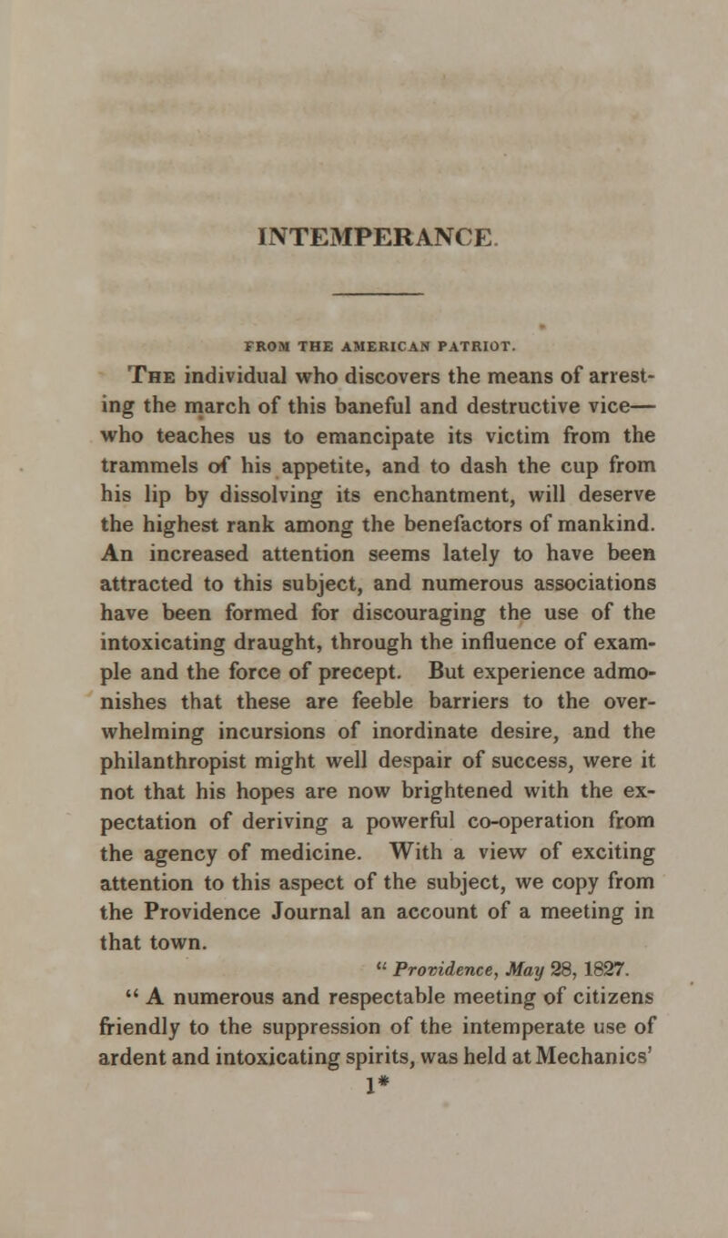 INTEMPERANCE FROM THE AMERICAN PATRIOT. The individual who discovers the means of arrest- ing the march of this baneful and destructive vice— who teaches us to emancipate its victim from the trammels of his appetite, and to dash the cup from his lip by dissolving its enchantment, will deserve the highest rank among the benefactors of mankind. An increased attention seems lately to have been attracted to this subject, and numerous associations have been formed for discouraging the use of the intoxicating draught, through the influence of exam- ple and the force of precept. But experience admo- nishes that these are feeble barriers to the over- whelming incursions of inordinate desire, and the philanthropist might well despair of success, were it not that his hopes are now brightened with the ex- pectation of deriving a powerful co-operation from the agency of medicine. With a view of exciting attention to this aspect of the subject, we copy from the Providence Journal an account of a meeting in that town.  Providence, May 28, 1827.  A numerous and respectable meeting of citizens friendly to the suppression of the intemperate use of ardent and intoxicating spirits, was held at Mechanics' 1*