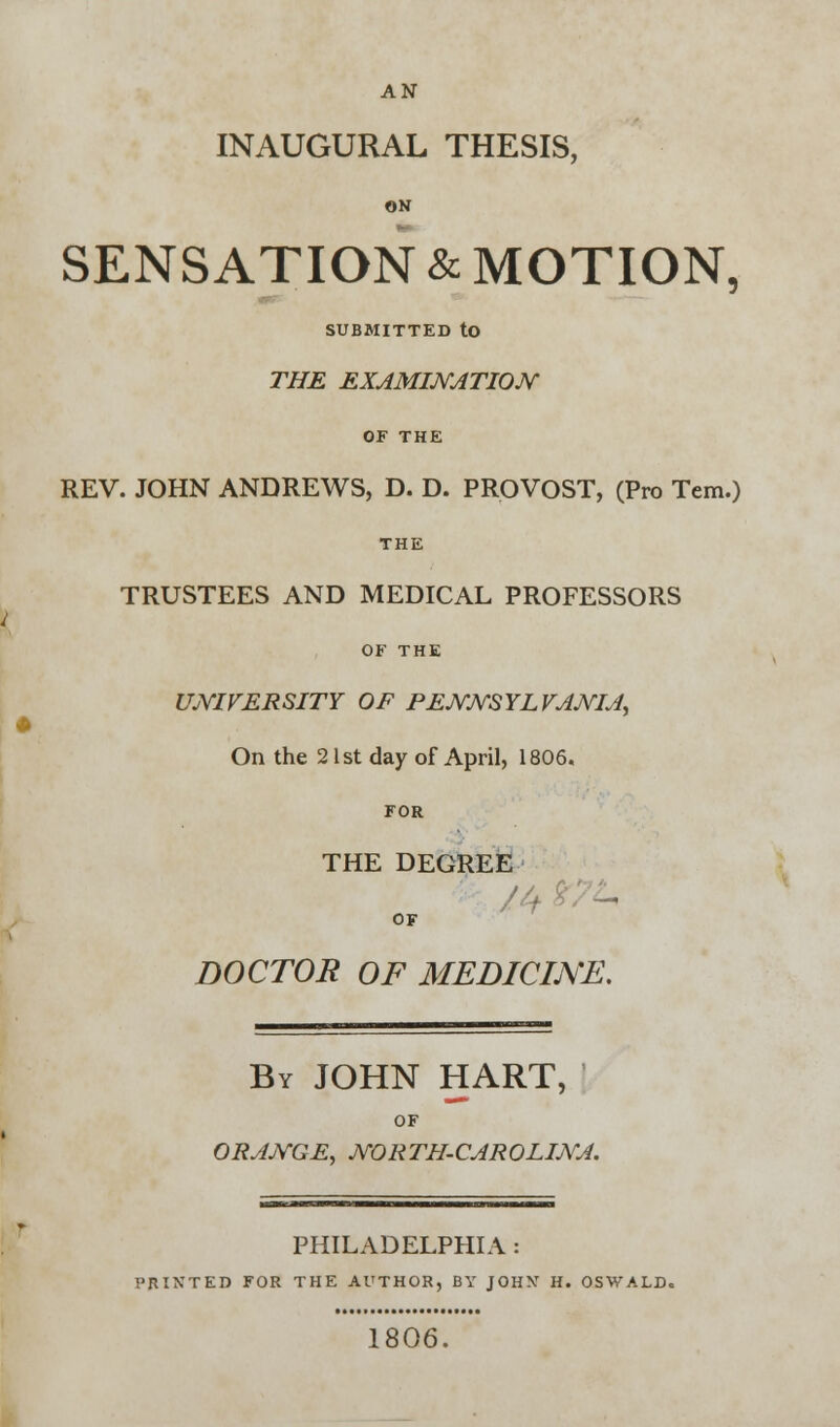 AN INAUGURAL THESIS, ON SENSATION & MOTION, SUBMITTED to THE EXAMINATION OF THE REV. JOHN ANDREWS, D. D. PROVOST, (Pro Tern.) THE TRUSTEES AND MEDICAL PROFESSORS OF THE UNIVERSITY OF PENNSYLVANIA, On the 21st day of April, 1806. FOR THE DEGREE OF DOCTOR OF MEDICINE. By JOHN HART, OF ORANGE, NORTH-CAROLINA. PHILADELPHIA : I'RIXTED FOR THE AUTHOR, BY JOHY H. OSWALD. 1806.