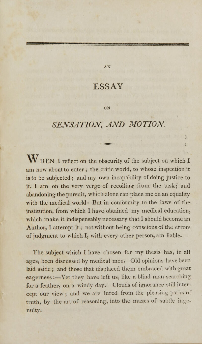 ESSAY SENSATION, AND MOTION W HEN I reflect on the obscurity of the subject on which I am now about to enter ; the critic world, to whose inspection it is to be subjected; and my own incapability of doing justice to it, I am on the very verge of recoiling from the task; and abandoning the pursuit, which alone can place me on an equality with the medical world: But in conformity to the laws of the institution, from which I have obtained my medical education, which make it indispensably necessary that I should become an Author, I attempt it; not without being conscious of the errors of judgment to which I, with every other person, am liable. The subject which I have chosen for my thesis has, in all ages, been discussed by medical men. Old opinions have been laid aside ; and those that displaced them embraced with great eagerness:—Yet they have left us, like a blind man searching for a feather, on a windy day. Clouds of ignorance still inter- cept our view ; and we are lured from the pleasing paths of truth, by the art of reasoning, into the mazes of subtle inge- nuity.