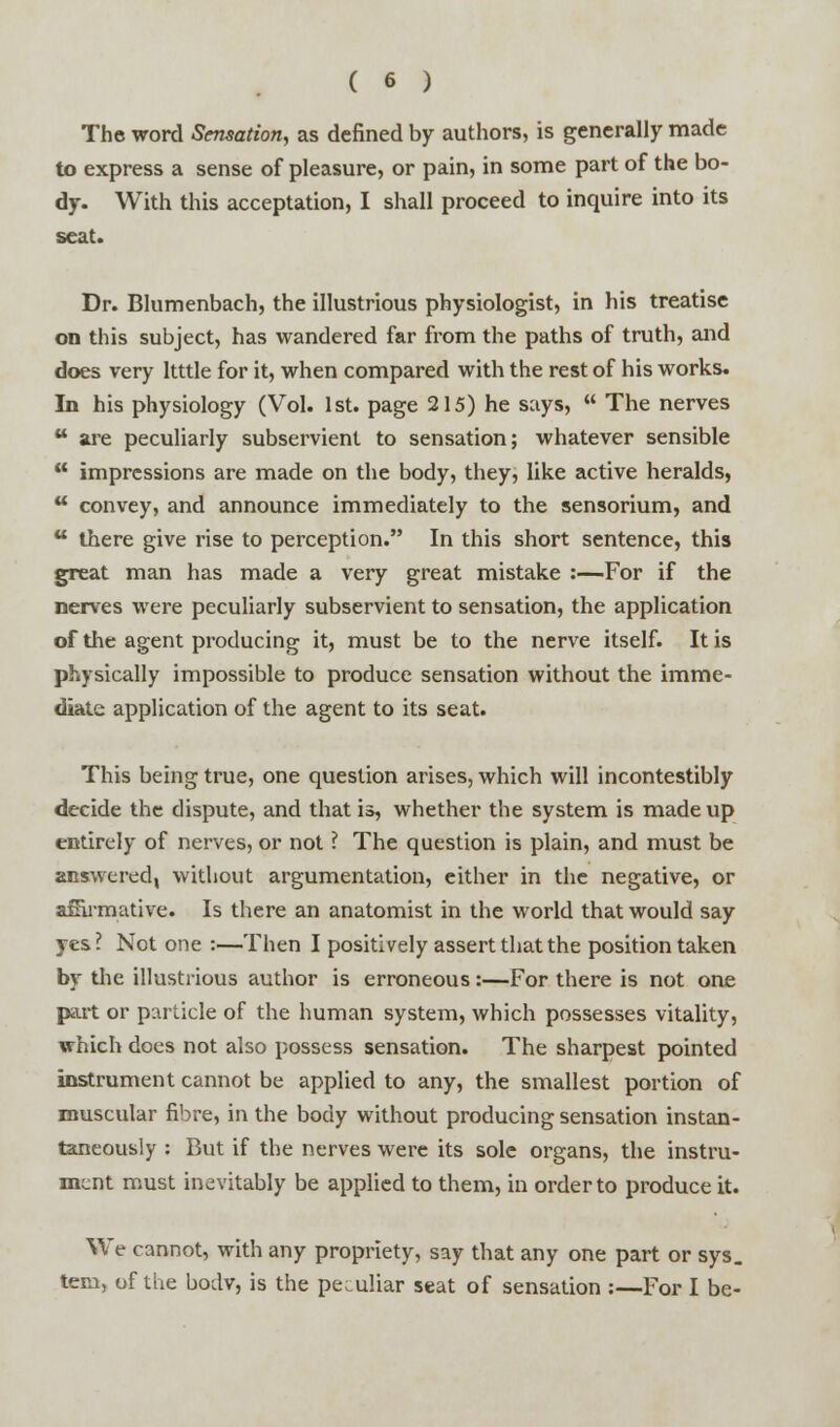 The word Sensation, as defined by authors, is generally made to express a sense of pleasure, or pain, in some part of the bo- dy. With this acceptation, I shall proceed to inquire into its seat. Dr. Blumenbach, the illustrious physiologist, in his treatise on this subject, has wandered far from the paths of truth, and does very Itttle for it, when compared with the rest of his works. In his physiology (Vol. 1st. page 215) he says,  The nerves u are peculiarly subservient to sensation; whatever sensible  impressions are made on the body, they, like active heralds,  convey, and announce immediately to the sensorium, and u there give rise to perception. In this short sentence, this great man has made a very great mistake :—For if the nerves were peculiarly subservient to sensation, the application of the agent producing it, must be to the nerve itself. It is physically impossible to produce sensation without the imme- diate application of the agent to its seat. This being true, one question arises, which will incontestibly decide the dispute, and that is, whether the system is made up entirely of nerves, or not ? The question is plain, and must be answered, without argumentation, either in the negative, or amrmative. Is there an anatomist in the world that would say yes? Not one :—Then I positively assert that the position taken by the illustrious author is erroneous:—For there is not one part or particle of the human system, which possesses vitality, which does not also possess sensation. The sharpest pointed instrument cannot be applied to any, the smallest portion of muscular fibre, in the body without producing sensation instan- taneously : But if the nerves were its sole organs, the instru- ment must inevitably be applied to them, in order to produce it. We cannot, with any propriety, say that any one part or sys. tern, of the bodv, is the peculiar seat of sensation :—For I be-