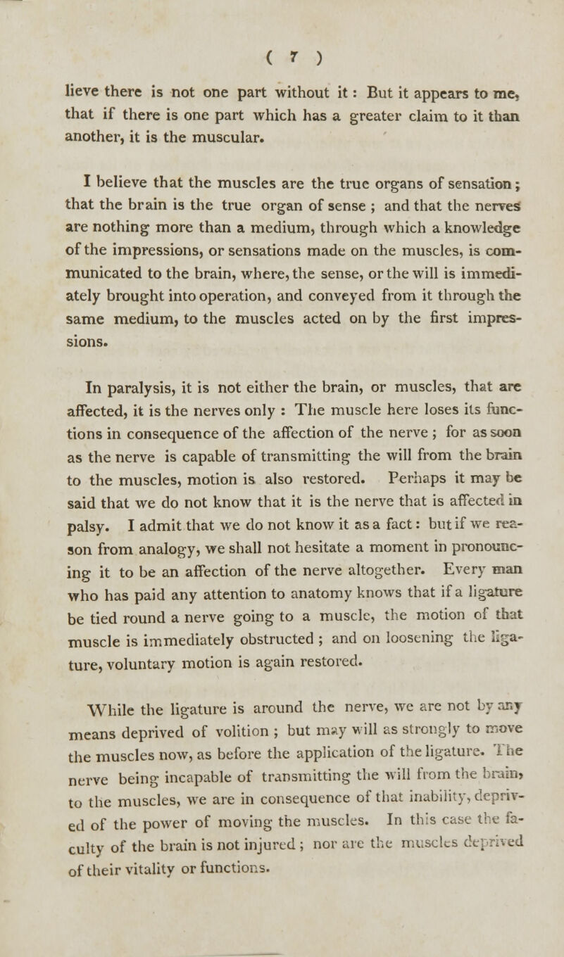 lieve there is not one part without it: But it appears to me, that if there is one part which has a greater claim to it than another, it is the muscular. I believe that the muscles are the true organs of sensation; that the brain is the true organ of sense ; and that the nerves are nothing more than a medium, through which a knowledge of the impressions, or sensations made on the muscles, is com- municated to the brain, where, the sense, or the will is immedi- ately brought into operation, and conveyed from it through the same medium, to the muscles acted on by the first impres- sions. In paralysis, it is not either the brain, or muscles, that are affected, it is the nerves only : The muscle here loses its func- tions in consequence of the affection of the nerve ; for as soon as the nerve is capable of transmitting the will from the brain to the muscles, motion is also restored. Perhaps it may be said that we do not know that it is the nerve that is affected in palsy. I admit that we do not know it as a fact: but if we rea- son from analogy, we shall not hesitate a moment in pronounc- ing it to be an affection of the nerve altogether. Every man who has paid any attention to anatomy knows that if a ligature be tied round a nerve going to a muscle, the motion of that muscle is immediately obstructed ; and on loosening the liga- ture, voluntary motion is again restored. While the ligature is around the nerve, we are not by any means deprived of volition ; but may will as strongly to move the muscles now, as before the application of the ligature. The nerve being incapable of transmitting the will from the brain, to the muscles, we are in consequence of that inability, depriv- ed of the power of moving the muscles. In this case the fa- culty of the brain is not injured ; nor are the muscles deprived of their vitality or functions.