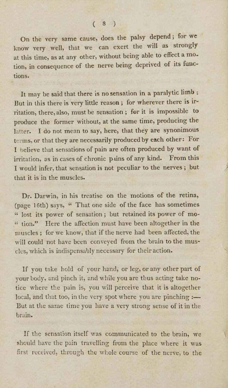 On the very same cause, does the palsy depend; for we know very well, that we can exert the will as strongly at this time, as at any other, without being able to effect a mo- tion, in consequence of the nerve being deprived of its func- tions. It may be said that there is no sensation in a paralytic limb : But in this there is very little reason ; for wherever there is ir- ritation, there, also, must be sensation ; for it is impossible to produce the former without, at the same time, producing the latter. I do not mean to say, here, that they are synonimous terms, or that they are necessarily produced by each other: For I relieve that sensations of pain are often produced by want of irritation, as in cases of chronic puns of any kind. From this I would infer, that sensation is not peculiar to the nerves ; but that it is in the muscles. Dr. Darwin, in his treatise on the motions of the retina, (page 16th) says,  That one side of the face has sometimes  lost its power of sensation; but retained its power of mo-  tion. Here the affection must have been altogether in the muscles ; for we know, that if the nerve had been affected, the will could not have been conveyed from the brain to the mus- cles, which is indispensably necessary for their action. If you take hold of your hand, or leg, or any other part of your body, and pinch it, and while you are thus acting take no- tice where the pain is, you will perceive that it is altogether local, and that too, in the very spot where you are pinching :— But at the same time you have a very strong sense of it in the brain. If the sensation itself was communicated to the brain, we should have the pain travelling from the place where it was first received, through the whole course of the nerve, to the