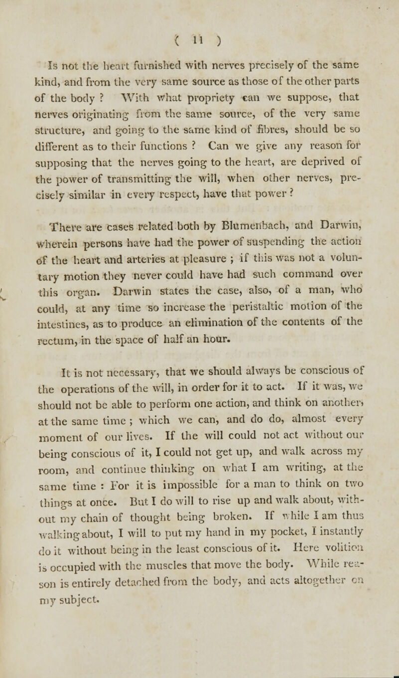 Is not the heart furnished with nerves precisely of the same kind, and from the very same source as those of the other parts of the body ? With what propriety can we suppose, that nerves originating from the same source, of the very same structure, and going to the same kind of fibres, should be so different as to their functions ? Can we give any reason for supposing that the nerves going to the heart, are deprived of the power of transmitting the will, when other nerves, pre- cisely similar in every respect, have that power ? There are cases related both by Blumenbach, and Darwin, wherein persons have had the power of suspending the action of the heart and arteries at pleasure ; if this was not a volun- tary motion they never could have had such command over this organ. Darwin states the case, also, of a man, who could, at any time so increase the peristaltic motion of the intestines, as to produce an elimination of the contents of the rectum, in the space of half an hour. It is not necessary, that we should always be conscious of the operations of the will, in ordev for it to act. If it was, we should not be able to perform one action, and think on another* at the same time ; which we can, and do do, almost every moment of our lives. If the will could not act without our being conscious of it, I could not get up, and walk across my room, and continue thinking on what I am writing, at the same time : For it is impossible for a man to think on two things at once. But I do will to rise up and walk about, with- out my chain of thought being broken. If while I am thus walking about, I will to put my hand in my pocket, I instantly do it without being in the least conscious of it. Here volition is occupied with the muscles that move the body. While rea- son is entirely detached from the body, and acts altogether en my subject.