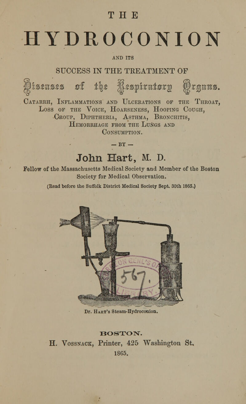 THE HYDROCONION AND ITS SUCCESS IN THE TREATMENT OF Catarrh, Inflammations and Ulcerations of the Throat, Loss of the Voice, Hoarseness, Hooping Cough, Croup, Diphtheria, Asthma, Bronchitis, Hemorrhage from the Lungs and Consumption. — BT — John Hart, M. D. Fellow of the Massachusetts Medical Society and Member of the Boston Society for Medical Observation. (Read before the Suffolk District Medical Society Sept. 30th 1865.) Dr. Hart's Steam-Hydroconion. BOSTON. H. Vossnack, Printer, 425 Washington St. 1865.