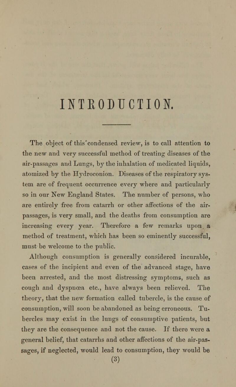 INTRODUCTION. The object of this'condensed review, is to call attention to the new and very successful method of treating diseases of the air-passages and Lungs, by the inhalation of medicated liquids, atomized by the Hydroconion. Diseases of the respiratory sys- tem are of frequent occurrence every where and particularly so in our New England States. The number of persons, who are entirely free from catarrh or other affections of the air- passages, is very small, and the deaths from consumption are increasing every year. Therefore a few remarks upon a method of treatment, which has been so eminently successful, must be welcome to the public. Although consumption is generally considered incurable, cases of the incipient and even of the advanced stage, have been arrested, and the most distressing symptoms, such as cough and dyspnoea etc., have always been relieved. The theory, that the new formation called tubercle, is the cause of consumption, will soon be abandoned as being erroneous. Tu- bercles may exist in the lungs of consumptive patients, but they are the consequence and not the cause. If there were a general belief, that catarrhs and other affections of the air-pas- sages, if neglected, would lead to consumption, they would be