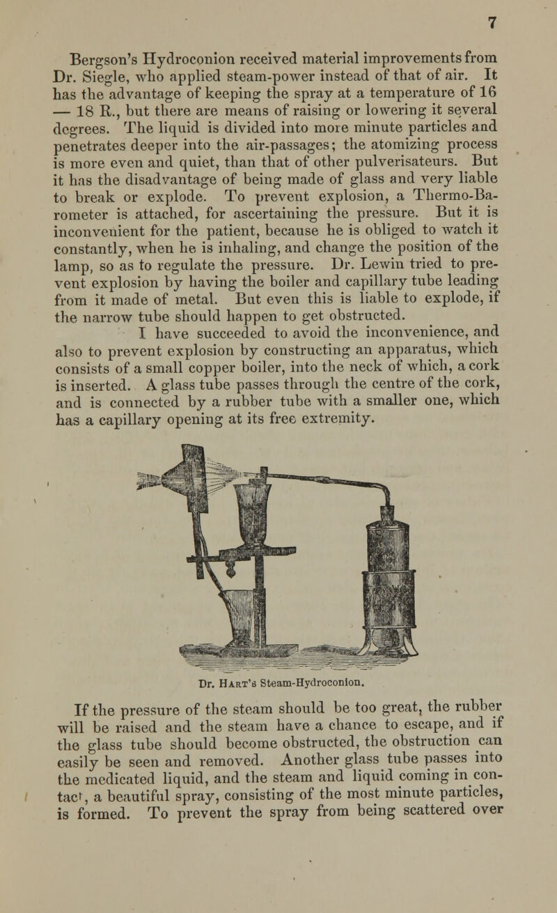 Bergson's Hydroconion received material improvements from Dr. Siegle, who applied steam-power instead of that of air. It has the advantage of keeping the spray at a temperature of 16 — 18 R., but there are means of raising or lowering it several degrees. The liquid is divided into more minute particles and penetrates deeper into the air-passages; the atomizing process is more even and quiet, than that of other pulverisateurs. But it has the disadvantage of being made of glass and very liable to break or explode. To prevent explosion, a Thermo-Ba- rometer is attached, for ascertaining the pressure. But it is inconvenient for the patient, because he is obliged to watch it constantly, when he is inhaling, and change the position of the lamp, so as to regulate the pressure. Dr. Lewin tried to pre- vent explosion by having the boiler and capillary tube leading from it made of metal. But even this is liable to explode, if the narrow tube should happen to get obstructed. I have succeeded to avoid the inconvenience, and also to prevent explosion by constructing an apparatus, which consists of a small copper boiler, into the neck of which, a cork is inserted. A glass tube passes through the centre of the cork, and is connected by a rubber tube with a smaller one, which has a capillary opening at its free extremity. Dr. Hart's Steam-Hydroconlon. If the pressure of the steam should be too great, the rubber will be raised and the steam have a chance to escape, and if the glass tube should become obstructed, the obstruction can easily be seen and removed. Another glass tube passes into the medicated liquid, and the steam and liquid coming in con- tact, a beautiful spray, consisting of the most minute particles, is formed. To prevent the spray from being scattered over