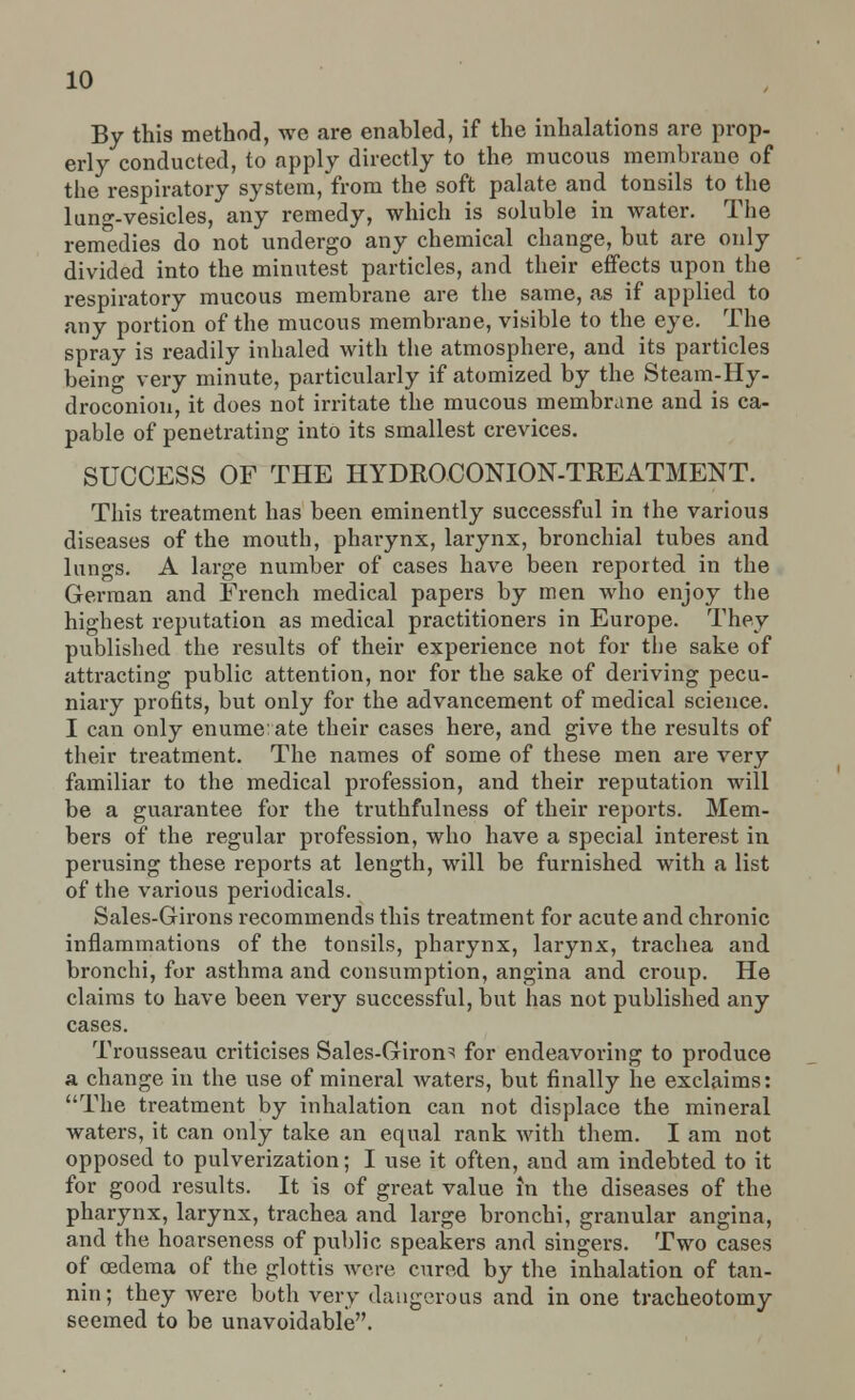 By this method, we are enahled, if the inhalations are prop- erly conducted, to apply directly to the mucous membrane of the respiratory system, from the soft palate and tonsils to the lung-vesicles, any remedy, which is soluble in water. The remedies do not undergo any chemical change, but are only divided into the minutest particles, and their effects upon the respiratory mucous membrane are the same, as if applied to any portion of the mucous membrane, visible to the eye. The spray is readily inhaled with the atmosphere, and its particles being very minute, particularly if atomized by the Steam-Hy- droconion, it does not irritate the mucous membrane and is ca- pable of penetrating into its smallest crevices. SUCCESS OF THE HYDROCONION-TREATMENT. This treatment has been eminently successful in the various diseases of the mouth, pharynx, larynx, bronchial tubes and lungs. A large number of cases have been reported in the German and French medical papers by men who enjoy the highest reputation as medical practitioners in Europe. They published the results of their experience not for the sake of attracting public attention, nor for the sake of deriving pecu- niary profits, but only for the advancement of medical science. I can only enumerate their cases here, and give the results of their treatment. The names of some of these men are very familiar to the medical profession, and their reputation will be a guarantee for the truthfulness of their reports. Mem- bers of the regular profession, who have a special interest in perusing these reports at length, will be furnished with a list of the various periodicals. Sales-Girons recommends this treatment for acute and chronic inflammations of the tonsils, pharynx, larynx, trachea and bronchi, for asthma and consumption, angina and croup. He claims to have been very successful, but has not published any cases. Trousseau criticises Sales-Girons for endeavoring to produce a change in the use of mineral waters, but finally he exclaims: The treatment by inhalation can not displace the mineral waters, it can only take an equal rank with them. I am not opposed to pulverization; I use it often, and am indebted to it for good results. It is of great value in the diseases of the pharynx, larynx, trachea and large bronchi, granular angina, and the hoarseness of public speakers and singers. Two cases of oedema of the glottis were cured by the inhalation of tan- nin; they were both very dangerous and in one tracheotomy seemed to be unavoidable.