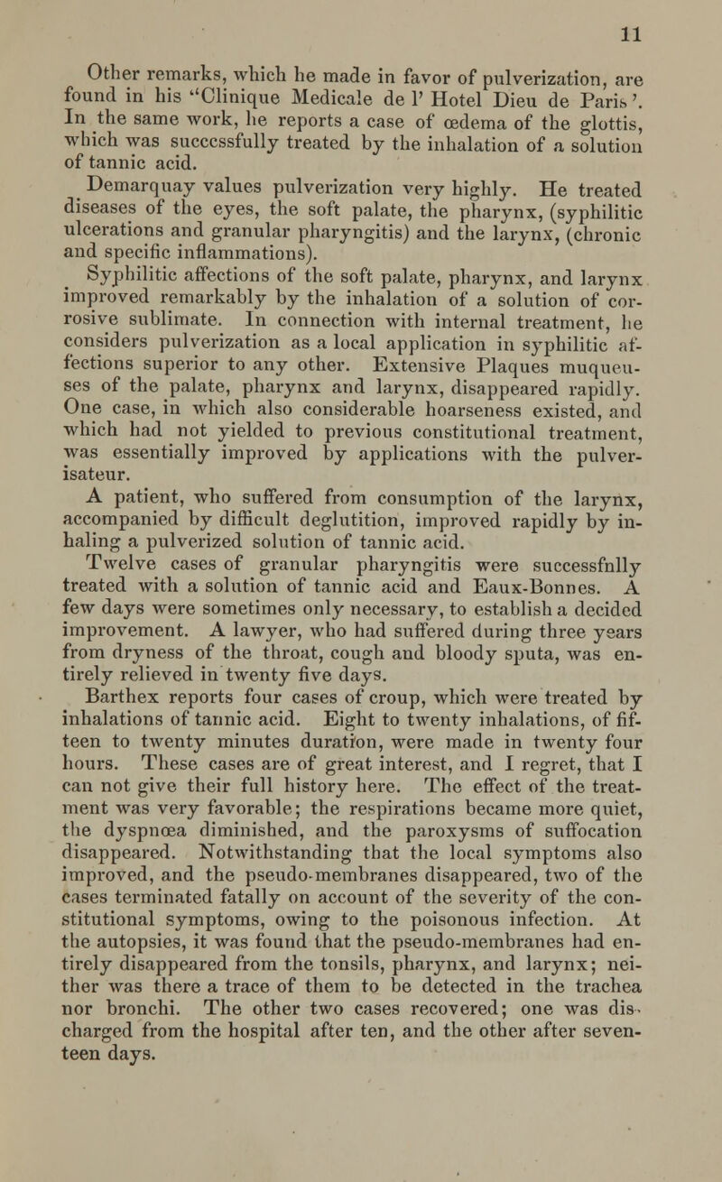 Other remarks, which he made in favor of pulverization, are found in his Clinique Medicale de 1' Hotel Dieu de Paris \ In the same work, he reports a case of oedema of the glottis, which was successfully treated by the inhalation of a solution of tannic acid. Demarquay values pulverization very highly. He treated diseases of the eyes, the soft palate, the pharynx, (syphilitic ulcerations and granular pharyngitis) and the larynx, (chronic and specific inflammations). Syphilitic affections of the soft palate, pharynx, and larynx improved remarkably by the inhalation of a solution of cor- rosive sublimate. In connection with internal treatment, he considers pulverization as a local application in syphilitic af- fections superior to any other. Extensive Plaques muqueu- ses of the palate, pharynx and larynx, disappeared rapidly. One case, in which also considerable hoarseness existed, and which had not yielded to previous constitutional treatment, was essentially improved by applications with the pulver- isateur. A patient, who suffered from consumption of the larynx, accompanied by difficult deglutition, improved rapidly by in- haling a pulverized solution of tannic acid. Twelve cases of granular pharyngitis were successfnlly treated with a solution of tannic acid and Eaux-Bonnes. A few days were sometimes only necessary, to establish a decided improvement. A lawyer, who had suffered during three years from dryness of the throat, cough and bloody sputa, was en- tirely relieved in twenty five days. Barthex reports four cases of croup, which were treated by inhalations of tannic acid. Eight to twenty inhalations, of fif- teen to twenty minutes duration, were made in twenty four hours. These cases are of great interest, and I regret, that I can not give their full history here. The effect of the treat- ment was very favorable; the respirations became more quiet, the dyspnoea diminished, and the paroxysms of suffocation disappeared. Notwithstanding that the local symptoms also improved, and the pseudo-membranes disappeared, two of the cases terminated fatally on account of the severity of the con- stitutional symptoms, owing to the poisonous infection. At the autopsies, it was found that the pseudo-membranes had en- tirely disappeared from the tonsils, pharynx, and larynx; nei- ther was there a trace of them to be detected in the trachea nor bronchi. The other two cases recovered; one was dis- charged from the hospital after ten, and the other after seven- teen days.