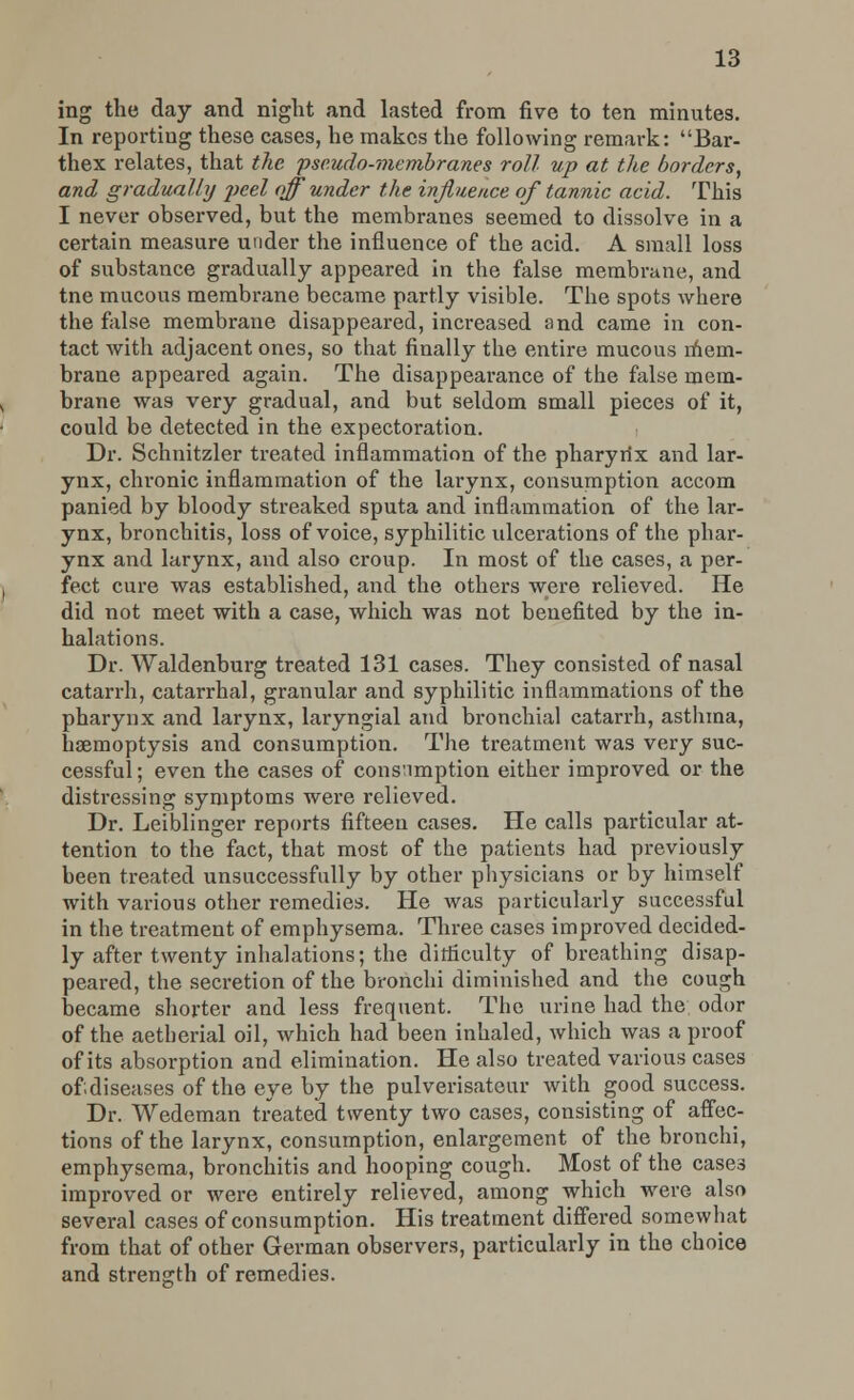 ing the day and night and lasted from five to ten minutes. In reporting these cases, he makes the following remark: Bar- thex relates, that the. pseudo-membranes roll up at the borders, and gradually ])cel off under the influence of tannic acid. This I never observed, but the membranes seemed to dissolve in a certain measure under the influence of the acid. A small loss of substance gradually appeared in the false membrane, and tne mucous membrane became partly visible. The spots where the false membrane disappeared, increased and came in con- tact with adjacent ones, so that finally the entire mucous mem- brane appeared again. The disappearance of the false mem- brane was very gradual, and but seldom small pieces of it, could be detected in the expectoration. Dr. Schnitzler treated inflammation of the pharyrix and lar- ynx, chronic inflammation of the larynx, consumption accom panied by bloody streaked sputa and inflammation of the lar- ynx, bronchitis, loss of voice, syphilitic ulcerations of the phar- ynx and larynx, and also croup. In most of the cases, a per- fect cure was established, and the others were relieved. He did not meet with a case, which was not benefited by the in- halations. Dr. Waldenburg treated 131 cases. They consisted of nasal catarrh, catarrhal, granular and syphilitic inflammations of the pharynx and larynx, laryngial and bronchial catarrh, asthma, haemoptysis and consumption. The treatment was very suc- cessful; even the cases of cons'imption either improved or the distressing symptoms were relieved. Dr. Leiblinger reports fifteen cases. He calls particular at- tention to the fact, that most of the patients had previously been treated unsuccessfully by other physicians or by himself with various other remedies. He was particularly successful in the treatment of emphysema. Three cases improved decided- ly after twenty inhalations; the difficulty of breathing disap- peared, the secretion of the bronchi diminished and the cough became shorter and less frequent. The urine had the odor of the aetherial oil, which had been inhaled, which was a proof of its absorption and elimination. He also treated various cases of diseases of the eye by the pulverisateur with good success. Dr. Wedeman treated twenty two cases, consisting of affec- tions of the larynx, consumption, enlargement of the bronchi, emphysema, bronchitis and hooping cough. Most of the cases improved or were entirely relieved, among which were also several cases of consumption. His treatment differed somewhat from that of other German observers, particularly in the choice and strength of remedies.